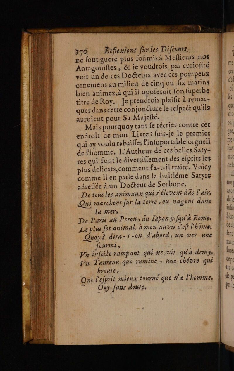 ne fontouere plus {oûmis à Meflieurs nO$ Antagoniftes , &amp; ie voudfois par curiofité voir un de ces Docteurs avec ces pompeux ornemens au milieu de cinqou fix matins bien animez,à qui il opoferoit fon fuperbe titre deRoy. Je prendrois plaifir à remar- quer dans cette conjonéture le refpet qu'ils auroient pour Sa Majefté. Mais pourquoy tant fe récrier contre cet endroit de mon Livre? fuis-je le premier qui ay voulu rabaiffer Pinfuportable orgueil de Phomme. L'Autheur de ces belles Saty- res qui font le divertiflement des efprirs les plus delicats,comment Pa-t-il traité. Voicy comme il en parle dans la huitiéme Satyre adreffée à un Docteur de Soibone. Detows les animaux qui s'élevent das l'air Qui marchent fur la terre >04 nagent dans la mers De Laris au Perou; du Zapon jufqw'a Rome Le plus fot animal, à mon aduis c'e} l’home. Quoy? dira-t-07 d'abord, un ver une QUTIME , Pn infetle rampant qui ne vit qu'à dem) Vn Taureau qui TUmIne » ne chévre qui bronte; Ont l'efprit mieux tourné que n'a l'homme se