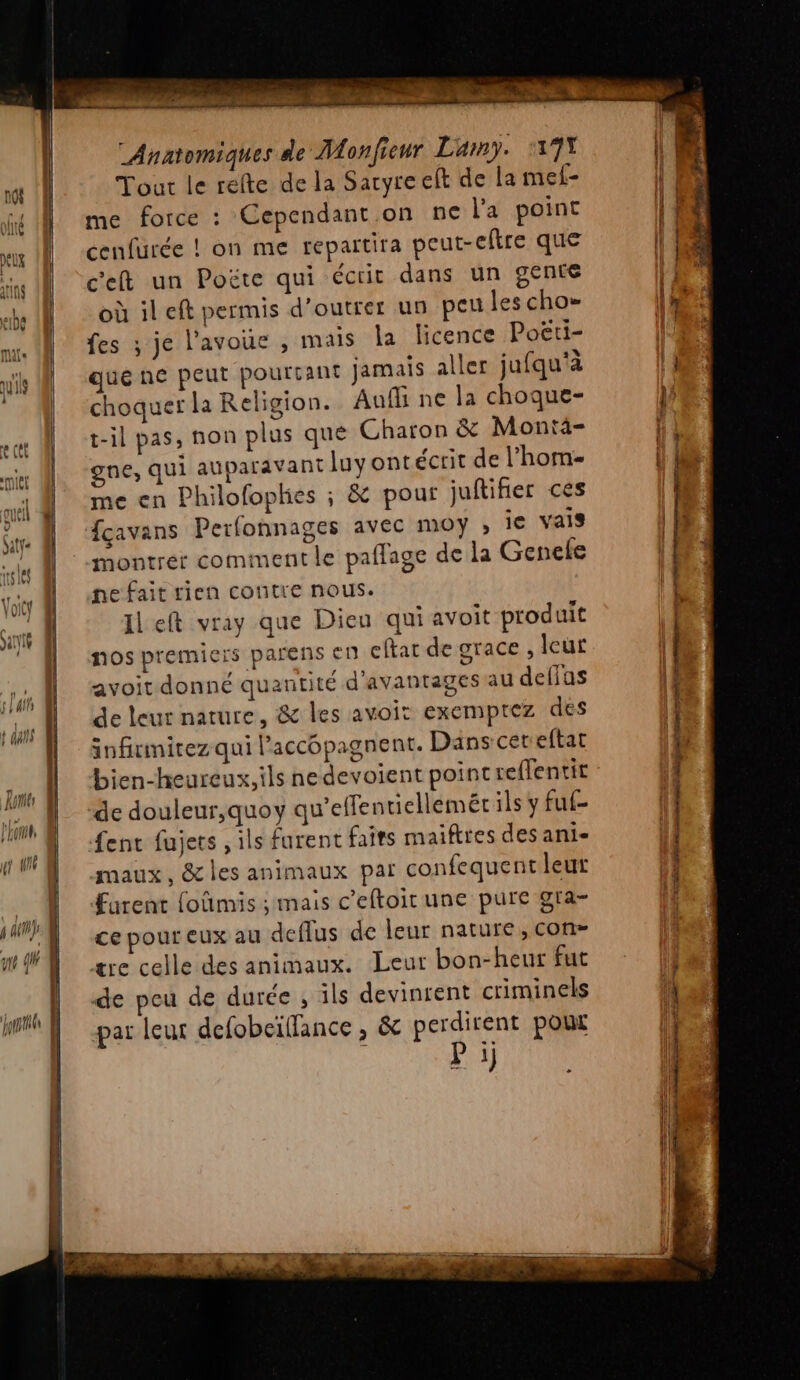 “Anaomiques de Monfienr Lamy. 17% | M Tour le relte de la Sayre et de la mel- \ 1 me force : Cependant on ne l'a point IE: cenfurée ! on me repartira peut-eftre que | | I c'eft un Poëte qui écrit dans un gente Es be (où il eft permis d’outrer un peu les cho IF ni fes ; je l’avoue , mais la licence Poërti- MH quéne peut pourtant jamais aller jufqu'à | M choquerla Religion. Aufh ne la choque- IE T t-il pas, non plus qué Charon &amp; Montä- pi Ke | gne, qui auparavant luyontécrit de l’hom- || le me en Philofoplies ; &amp; pour juftifier ces fçavans Perfonnages avec moy ; je vais montrer comment le paflage de la Genele ne fait rien contre nous. (f Left vray que Dieu qui avoit produit nos premiers parens en cftar de grace, leut avoit donné quantité d'avantages au deffas de leur nature, &amp; les avoit exemprez des infiumitez qui l’accopagnent. Dans cet eftat bien-heureux,ils nedevoient point reflentit de douleur,quoy qu’effentiellemét ils y fuf- fent fujets , ils furent faits maiftres des ani maux, &amp; les animaux par confequentleut furent foûmis ; mais c'eftoir une pure gra- cepoureux au deflus de leur nature, con- ære celle des animaux. Leur bon-heur fut LE _ | de pou de durée , ils devinrent criminels 4 Wh N par leur defobcïflance , &amp; perdirent pour P i) RE a . EU « Ce 4 2 “e, 0, pr * MTS “LU ON TEE Se er * rt