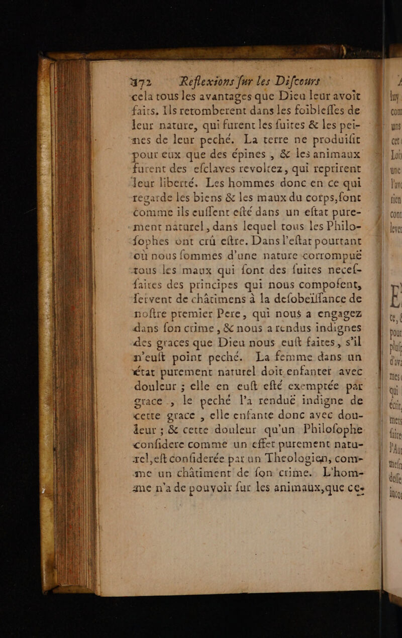 cela tous les avantages que Dieu leur avoit faits. 11s retomberent dans les foiblefles de leur nature, qui furent les fuites &amp; les pei- nes de leur peche. La terre ne produifit ee eux que des épines , &amp; les animaux urent des efclaves revoltez, qui reprirent Jeur liberté. Les hommes Safe en ce qui regarde les biens &amp; les maux du cotps,font éomme ils euflent efté dans un eftat pure- ment naturel, dans lequel tous les Philo- fophes ont crû eftre. Dans l’eftat pourtant où nous fommes d’une nature corrompuë tous les maux qui {ont des fuites necef- faires des principes qui nous compofent, leivent de châtimens à la defobeïlfance de noître premier Pere, qui nous a engagez dans fon crime , &amp; nous a rendus indignes des graces que Ge u nous eult faites, s’il n'euft point peche. La femme dans un état purement naturel doit enfanter avec douleur ; elle en euft eflé exemprée par grace ., peché la renduë indigne de certe grace , elle enfante donc avec dou- eur ; &amp; certe douleur qu’un Philofophe confidere comme un effet purement natu- rel,eft confiderée par un Theologien, com- me un châtiment de fon crime. L'hom- ame n'a de pouvoir fur les animaux,que ce+
