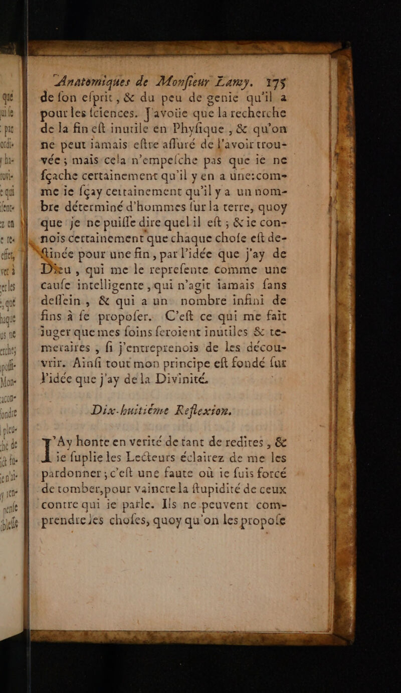 PR I PS ET ES Anatomiques de Monfieur Lamy. 175 de fon efprit, &amp; du peu de genie qu'il nie out les fciences. f'avoïüe que la recherche de la fin eft inutile en Phyfique , &amp; qu’on ne peut jamais eftre afluré de l'avoir trou- vée ; mais cela n’empelche pas que îé ne | fçache certainement qu'il yen a une:com- me ie {çay certainement qu’il ya un nom- bre déterminé d'hommes {ur la terre, quoy que je ne puille dire quelil eft ; &amp;ie con- | nois cettainement que chaque chofe eft de- | | | finée pour une fin, par l’idée que j'ay de Du , qui me le reprefente comme une caufe intelligente ,qui n’agit iamais fans deflein, &amp; qui a un nombre infini de fins à fe propoler. C’eft ce qui me fait iuger quemes foins feroient inutiles &amp; te- | meraires , fi j'entreprenois de les decou- | vrir. Ain tout mon principe eft fondé {ur | Pidée que j'ay dela Divinité. F | $ À Dix-buitiéme R eflexion. ’Ay honte en verité de tant de redites , &amp; I ie fuplie les Lecteurs éclairez de me les pardonner ;c'eft une faute où ie fuis forcé de tomber pour vaincre la ftupidité de ceux contre qui ie parle. Ils ne peuvent com- prendre jes chofes, quoy qu'on les propole CES Rs |