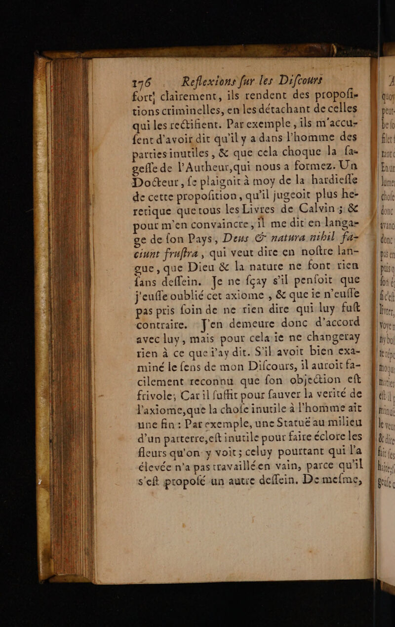 oh 176 Reflexions fur les Difcours fort! clairement, ils rendent des propofi- tions criminelles, en les détachant de celles qui les reétifient. Par exemple, ils m'accu- {ent d'avoir dir qu’il y a dans l'homme des parties inutiles, &amp; que cela choque la fac gefle de l’Autheur,qui nous a formez. Un Docteur, £e plaignit à moy de la hardiefle de cette propofñtion, qu’il jugeoit plus he- retique quetous les Livres de Calvin 5: &amp; pour m'en convaincre, il me dit en langa- ge de fon Pays, Deus © natura nihil fa- ciunt fruffra , qui veut dire en noître lan- gue, que Dieu &amp; la nature ne font rien fans deffein. Je ne fçay s’il penfoit que j'euffe oublié cet axiome , &amp; que ie n’eufle pas pris foin de ne rien dire qui luy fut contraire. J'en demeure donc d'accord avec luy, mais pour celaïe ne changeray rien à ce que f’ay dit. S'il avoit bien exa- miné le fens de mon Difcours, il auroit fa- cilement reconnu que fon objeétion eft frivole; Car il fuit pour fauver la verité de l'axiome,que la chofe inutile à l'homme ait une fin: Par exemple, une Statué au milieu d’un parterre,eft inutile pour faire éclore les fleurs qu'on y voit; celuy pourtant qui l'a élevée n'a pastravailléen vain, parce qu'il s'ef propolé un autre deffein, De mefme, «= e = , 1 [= # RS -< ANS a — mu — ei = e CD cv Pour Pa = CR ET ER = © ss an CE > CS TD Ex, ss = >. 2 ae C7 1 eh Cr = 5 : . ! cb + =, © =: cz -s