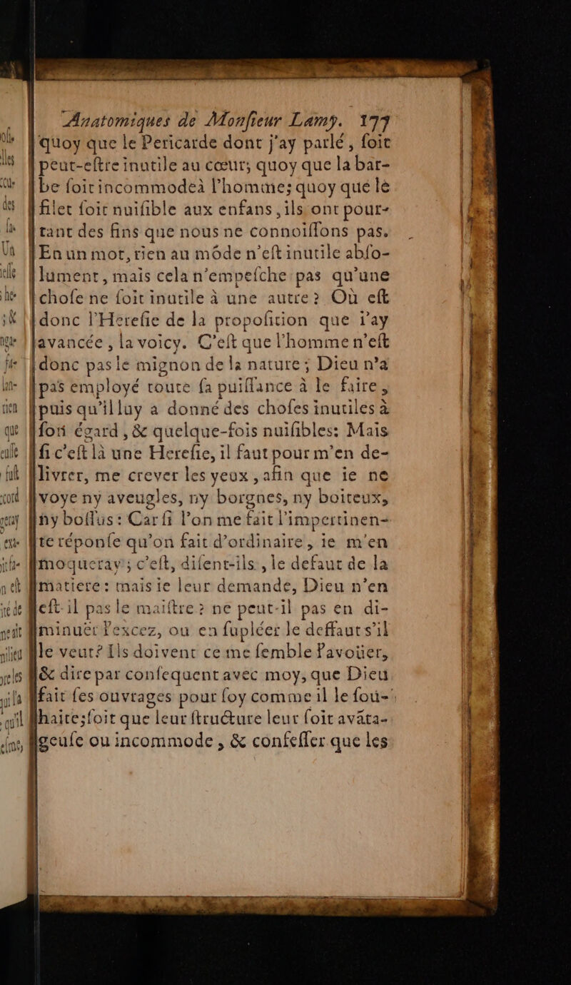 quoy que le Pericarde dont j'ay parlé, foit |peut-eftre inutile au cœur; quoy que la bar- {be foirincommodeà l’homme; quoy qué le [filer foit nuifible aux enfans ,ilss ont pour- franc des fins que nous ne connoïflons pas. [Eaun mot, rien au mode n’eft inutile abfo- [lument, mais cela n’empefche pas qu’une Ichofe ne foit inutile à une autre Où cft [donc l’'Herefie de la paies. que j’ay lavancée , la voicy. C'eft que l’homme n’eft [donc pas lé mignon de là nature; Dieu n’a pas employé route {a! puiflan ice à le faire, [puis qu lluy a donné des chofes inutiles à [fon égard , &amp; quelque-fois nuifibles: Mais fi c'eft là une Herefie, il faut pour m'en de- : ivre, me crever les yeux ,afin que ie ne voye ny aveugles, ny borgnes, ny boiteux, hy boflus : Car fi l’on me fait l'impertinen- te réponfe qu’on fait d'ordinaire, ie m'en mMmoquerav; c'elt, difent-ils , le defaut de la matiere: mais ie leur demande, Dieu n’en cft il pas le maiftre? ne peut-il pas en di- minuër fexcez, ou en fupléer le deffaut s’il le veut? Ils doivent ce me femble Pavoüer, &amp; dire par confequent avec moy, que Dieu lfair fes At pour {oy comme il le fou-: Hhaice:foit que leur ftructure leur foit avata- geufe ou incommode , &amp; confeffer que les sh EE ” A FAR Ar mt Lame + SE ie BE 7 DAT CE Re |