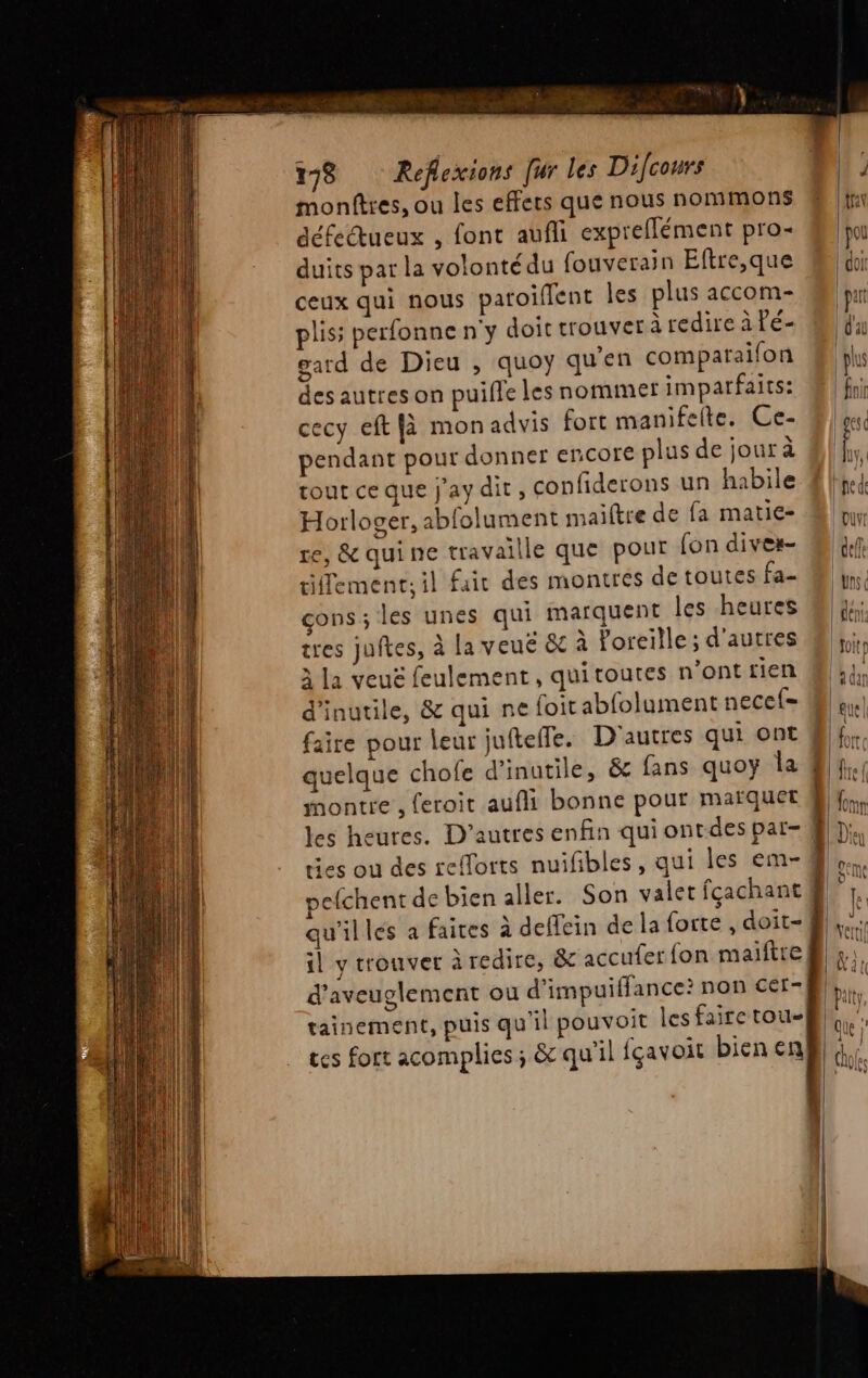 montres, ou les effets que nous nommons défectueux , font aufli expreflément pro- duits par la volontédu fouverain Eftre,que ceux qui nous patoiflent les plus accom- plis: perfonne n'y doit trouver à redire à Pé- gard de Dieu , quoy qu'en comparaifon des autres on puiffe les nommer impatfaits: cecy eft [à monadvis fort manifelte. Ce- pendant pour donner encore plus de jour à tout ce que j'ay dit, confiderons un habile Horloger, abfolument maiftre de fa matie- re, &amp; quine travaille que pout fon dives- tiffement; il fair des montres de toutes fa- çons; les unes qui marquent les heures tres juftes, à la veuë &amp; à oreille; d'autres à la veuë feulement, quitoutes n'ont rien d’inutile, &amp; qui ne foit abfolument necef= faire pour leur jufteffe. D'autres qui ont montre , feroit aufli bonne pour maïquet les heures. D’autres enfin qui ontdes par- ties ou des refforts nuifibles, qui les em- pefchent de bien aller. Son valet fcachant qu'illes a faires à deffein de la forte , doit- il y trouver à redire, &amp; accufer fon maiftre d'aveuglement ou d'impuiffance? non cer- tainement, puis qu'il pouvoit les faire tou- ces fort acomplies ; &amp; qu'il fçavoit bienen Er hante