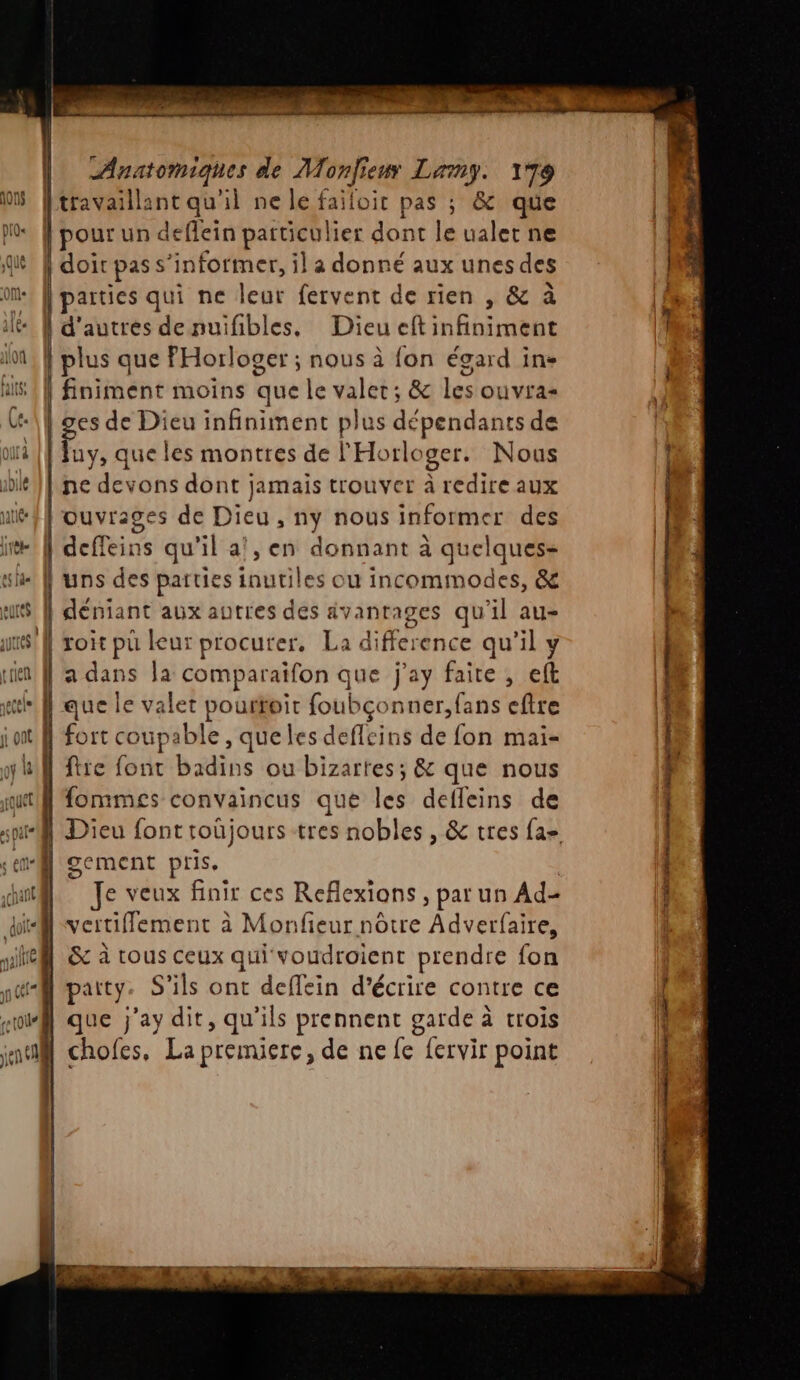 [travaillant qu'il ne le failoir pas ; &amp; que |pourun deflein particulier dont le ualet ne | doit pas s'informer, il à donné aux unes des | parties qui ne leur fervent de rien , &amp; à ! d’autres denuifibles, Dieu eft infiniment | plus que PHorloger ; nous à fon égard in- finiment moins que le valet; &amp; les ouvras ges de Dieu infiniment plus dépendants de Juy, que les montres de l'Horloger. Nous ne devons dont jamais trouver à redire aux ouvrages de Dieu, ny nous informer des deffeins qu'il a!, en donnant à quelques- | uns des parties inutiles ou incommodes, &amp; | déniant aux autres des avantages qu'il au- | roit pu leur procurer, La difference qu’il y 29 l'a dans la comparaifon que j'ay faite , eft { que le valet pourtoit foubçonner, fans eftre Il à x | N fort coupable, queles deflcins de fon mai- l fre font badins ou bizartes ; &amp; que nous | fommes convaincus que les defleins de L ; gement pris, Je veux finir ces Reflexions , par un Ad- vertifflement à Monfeur nôtre Adverfaire, &amp; à tous ceux qui voudroient prendre fon | party. S'ils ont deflein d'écrire contre ce que j'ay dit, qu'ils prennent garde à trois chofes, La premiere, de ne fe fervir point TT Jen