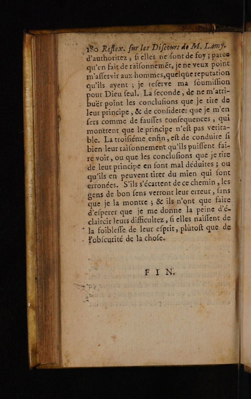 un ab e. 180 Reflex. qu’en fait de raifonnemét, Je ne veux point m'aflervir aux-hommes,quelque reputation qu'ils ayent ; je referve ma foumiflion pour Dieu feul, La fecondé , de ne m'atri- buër point les conclufions que je cire de Jeur principe , &amp; de confiderer que je m'en fers comme de faulfes confequences ; qui montrent que le principe n’eft pas verita- ble. La troifiéme enfin, eft de conduire fi bien leur raifonnement qu'ils puiffent fai- ré voir, ou que les conclufions que Je rire de leur principe en font mal déduites ; ou qu'ils en peuvent tirer du mien qui font erronées. S'ils s'écartent de ce chemin , les gens de bon fens verront leur erreur , fans que je la montre ; &amp; ils n’ont que faire d'efperer que je me donne la peine d’E= claircir leurs difficultez , fi elles naiflent de