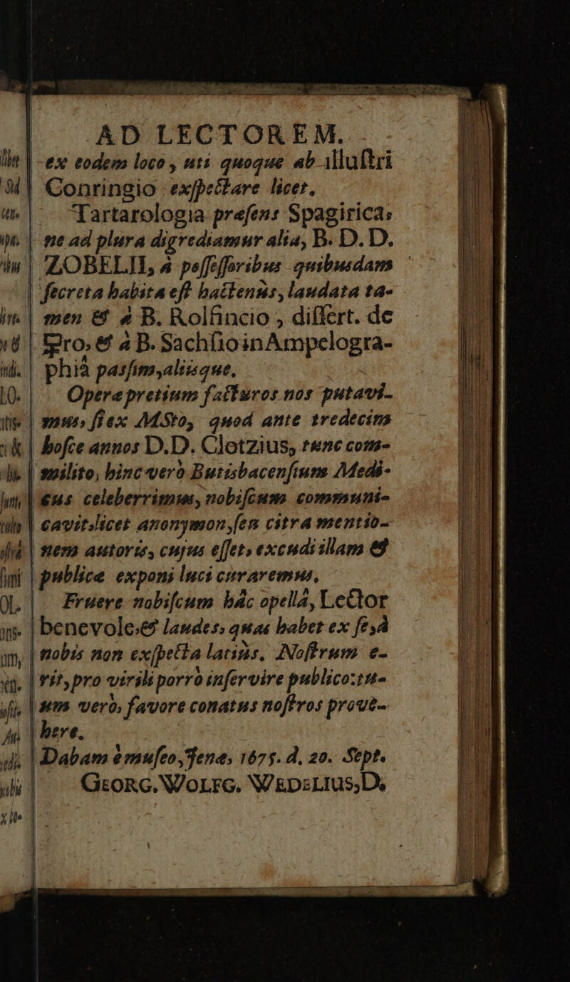 Tea: aM. hA i cca a RN a Y 1 d | AD LECTOREM. lit | -exe eodem loco , uti quoque ab illuftri M] GConringio expectare licer. |. Tartarologia prefen: Spagirica; WM. |-me ad plura digrediamnr alia, B. D.D. iu | Z,OBELIIL, 4 peffefforibus quibusdam — | fecreta babita eff baclenns, laudata ta- im | emen &amp; 9» B. Rolfincio , differt. dc i | gro. &amp; 4 B. SachfioinAmpclogra- i. | phià pasfimsaliisque. l| ^ Operepretium fatturos nos putavi- lie | maus» füex AMiSto, quod ante tredecins ik | ofce annos D.D. Clotzius; teme com- de. | suilito, bincvero Butisbacenftum 7Medi- lm, | ms. celeberritnme, nobifGum. communi- ils | €avitslicet anonymon [em citra mentio- find. | tera astorze, cupes effet» excudisllam 88 wi | publice exponi luci craremns, | OQ |. Fruere mabi[cum bác opellá, LeGior I| Ns» benevole; laudes; quas babet ex fesd IE jm, | tobis non ex [petia latis, INoflrum. e- T «t. | P^» pro virsli porro infervire publico:tnt- n jfi, | tt vero, favore conatus noffros proue- | An | bere. | ij d. | Dabam emu[eo,Tene, 1675. d. 20. Sep? uhi | Gron. WoLrc. WV &amp;psLtus,D, cit] |