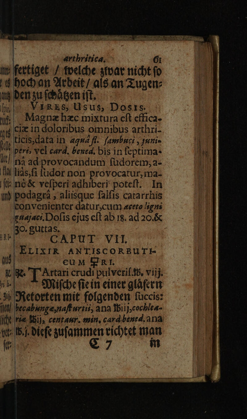 x e MR PE C NEL UNS T PN ME d McimAa So Au a oen ue cJ ima, t. SE artbritica, 6i itt; fettiget -/ tpelcbe stpat nicbt fo |! bocban ?ftbeit/ al8.an Zuge: t$ ben 5u (bàten ijt. fis: -V£ RES; Usus, Dosis. (e. Magnahzc mixtura cít cffica- 4g Cie in doloribus otmnibus arthri-  ticis,data in agw2 fl. fambnci , 4uri- UN peri, vcl card. bened, bis in feptima- n4 ad provocandum fudorem;a- Tl liàs, fi fudor non provocatur, ma- [&amp; né&amp; vefperi adhiberi poteft. - In ut podagra , aliisque falfis catarrhis convenienter datur;cutn «eero Jigns 30. guttas. m CAPUT VII. | ELIXIR ANTISCORBUTIE- aud cuM Egnr — Ma T Atari crudi pulverií 45, viij. ned Syoifcbe fein einer gláfctit 3i Oüetotten mit fofgenben füccis: dt becabungeynaff uriii, ana Tii J;cochlea- Wr. I5.]. biefe sufammen cícbtet mam