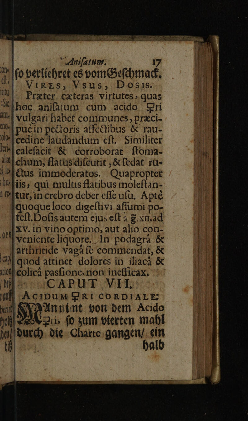 NEU TEL id. AC ats | t aduifatum. 17 fo terlícbrct eS bomGoefbmad, | VIRES, Vsus, Dosis. Pratcr. ceteras virtutes » quas hoc anifatum cum acido, &amp;ri :| vulgari habet communcts, przci- | pucin pe&amp;oris aBedibus &amp; rau- 9| cedine laudandum cft. Similiter tre [calefacit &amp; corroborat ftoma- iia | chum, flatüs difcutit ,&amp; fedat rü i^l&amp;us immoderatos. Quapropter Jkiiis, qui multis flatibus molcftan- | tur, in crebro debet effe ufü. Apté iquoqueloco digeftivi affümi po- Iteft.Dofis autem cjus eft 2 g.xim.ad XV. in vino optimo, aut alio con- ?| veniente liquore. In podagra &amp; larthritide vagà (t commendat, &amp; an quod attinet dolores in iliacà &amp; iio colicà pasfione»non incfficax. Ics GCAPUT VIL fll AcrpuMgRI coORDIALE: d Nnbnt eorr bem. Acido jf eoo (o yum bierten tmabl teli burd). oie Charte. ganaciv. ein