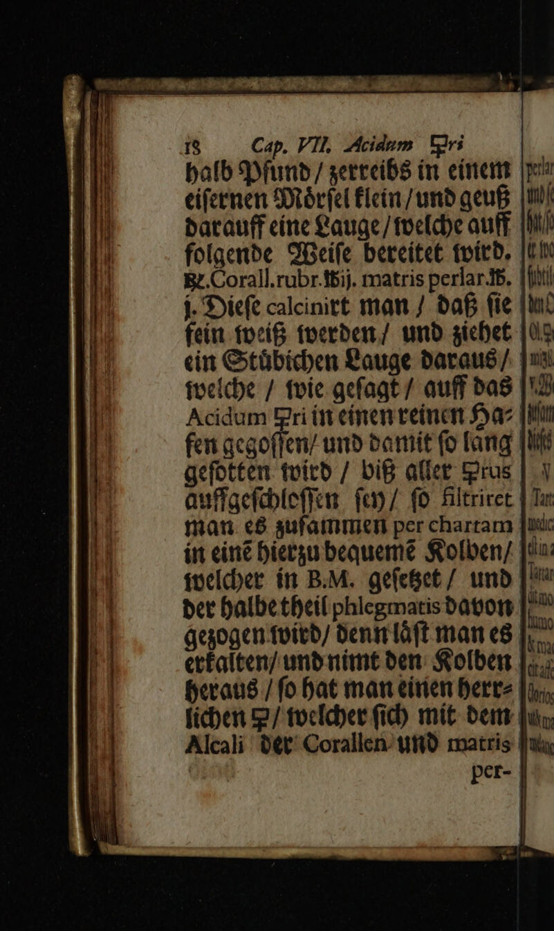 Cap. VII. Acidum Tiri batauff cíne €auge/focfcbe au [ Bt.Corall.rubr.ttij. matris perlarJs. j. Diet calcinitt man / baf fie feit fpcí&amp; fperbex/ unb sicbet Acidum Eri (ft eímen reinan $a gefetten tvitb / big alfet tgrus man. c8 aufatmimiem per chartam áegogcn foicb/ Denm lóft mar e8 beraus / fo bat man eirien Derre