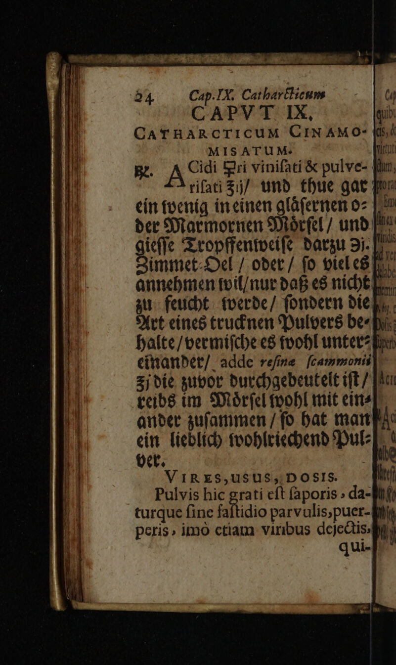 Cap.TX. CathbartHeum | CAPV T IX, leuib CaTHARCTICUM CIN AMO- [i/ MISATUM: Bz. AS tgri vinifati &amp; pulve- rifati $j/ unb thue gae pos eín tocníg üt einen gláfermen o2 [29 ber SDtaemornen SOtórfcl / unb [2^ ieffc Ztopffentocife batgu 9i- P7 intet Del / obet / fo oiel co To annebmen toif/nut baf «8 nicbtL. au feudbt. tocrbe/ fonbern bito. SXvt eíneo crudi men eDuloers bee: balte/teermifdbec8 toobl unter? fo citanbet/ addc refime [cammonii 2j bie sutor burd)aebeutelt ift / [ooi teib8 im SDtórfcl toobl mit eit Quber sufammen / fo bat matt) ein. l'ieblicb fooblriedbenb SDuE oct. r VIRES,USUS;,. DOSIS. | Pulvis hic grati cft faporis ; da-Wf turque fine faftidio parvulis,puer-Wt peris» imo ctiam viribus dejes ly qui-
