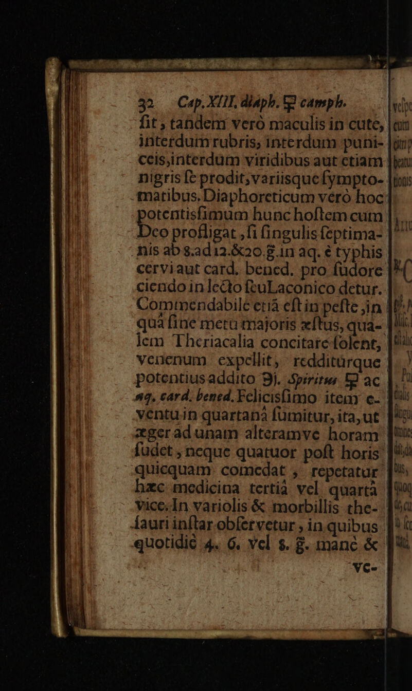 fit tandem veró maculis in cute, interdum rubris; interdum puni- ceis,interdum viridibus aut ctiam nigris fc prodit;variisquefympto- matibus.Diaphoreticum vero hoc otentisfimum hunc hoftem cum |], . Dco profligat ,fi fingulis feptima- | nis ab s.ad12.&amp;20 8 1n aq. € typhis cerviaut card. bened. pro füdore cicndo in lecto fcuLaconico detur. Comtnendabilc etiá eftin pefte jn quà fine metu triajoris zftus, qua- lem 'Theriacalia concitare folent, venenum. expellit, redditürque | 4, card. bened. Felicisfimo item c- ventu.in quartana fümitur, ita, ut zgeradunam alteramve horam | fudcet , neque quatuor poft horis [* quicquam: comedat , repetatur hzc medicina tertià vel. quarta vice. In variolis &amp; morbillis the- quotidié 4. 6. vel $. 8. manc &amp; vc-