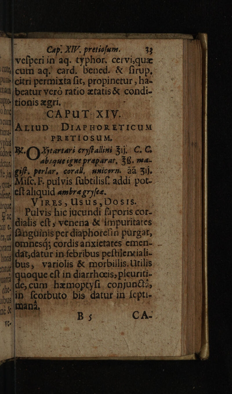 Cap. XIV. pretiofum. 32 Ivefperiin aq. typhor. cetviqua Ublcnatm aq. card. bened. &amp; firup. ik citri permixta fit, propinctur , ha- lil beatur Yero ratio atatis&amp; condi- jf. tjonis aegri. . od CAPuT: XIY. Yum : ij A LIUD DiaPHORETICUM vli PRETIOSUM, dot B (Cy otartari eryff aliimi ij. C. C ftt absque igne praparar, $8. mea- len 5. perlar, coral, nsicern. 2a 2ij. qu. 4 ifc. F. pulvis fubtilis( addi pot- ynt, eft aliquid ambre gne. — /IRES, Uusus,Dosrs. uq |... Y, IRES 5». ; | ] &amp;| 3. Pulvis hic jucundi faporis cor- ;; ,|diatis eft ; venena &amp; 'impuritates faut fangüinis per diaphoreti n pu rgá t, Jar hori FLUE  qnoque cft in díarrhocis, plcuriti- ys de, cum hzmoptyfi. conjuncta, ib fcorbuto bis datur in Ícpti- jibus.| tana, dat, datur in-febribus peftilentiali- Ye |