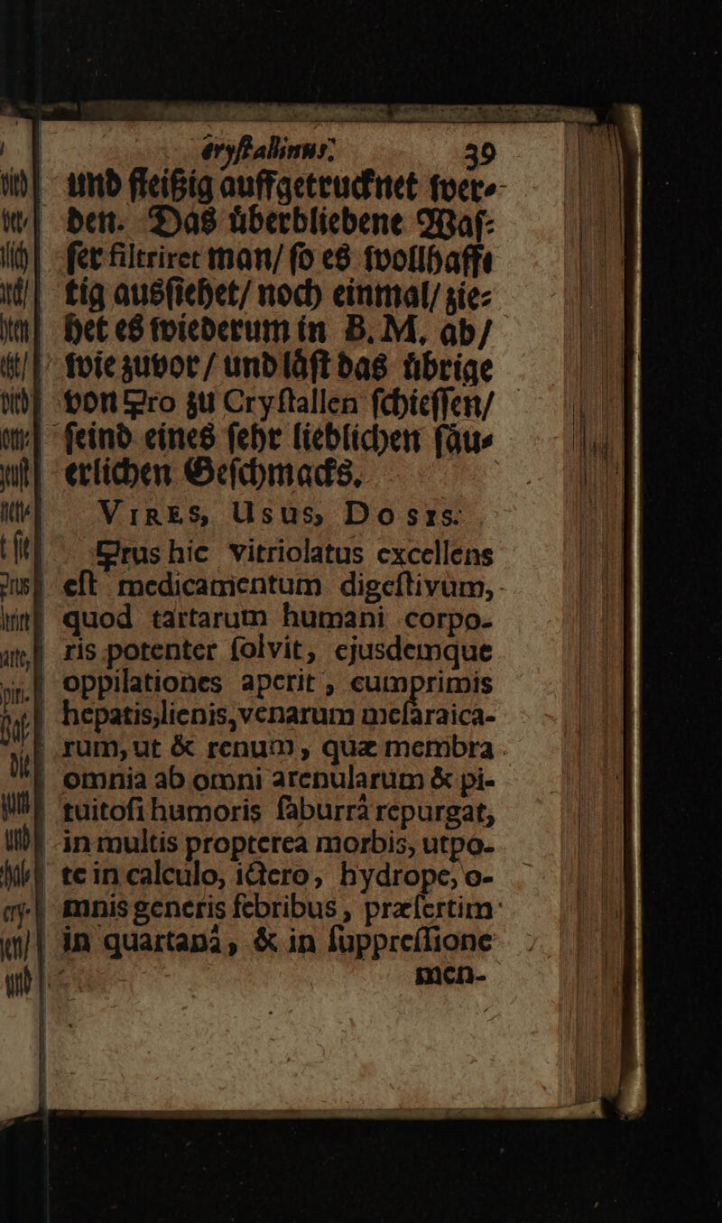| Atib ffei&amp;ig auffgeteud'net foet-— 07 | ben. 2588 übetbliebene 9Baf- Hi fet filtriret tnan/ fo e8 fvollbafft I| tig aubfiebet/ nocb einmal/siez Xu] Det e8 foíeberum (n. B.M, ab/ 4| foie gutor/ unblàft bas übrige Wf -tortpro su Cryftallen fcbieffen/— | w;| - feinb eine8 febt [ieblicben (at | ult erticben ecfrdmads, AM Mt VIRES, Usus, Do srzs. tfe] CErushic vitriolatus excellens msi eft: medicamientum digceíftivüm, we? quod tartarum humani .corpo- am] ris potenter folvit, ejusdemque »,8 oppilationes apcrit , cumprimis n hepatislienis,venarum mxcfaraica- ;Erum,ut &amp; renum , qu&amp; membra . | omnia ab omni arepularüm X pi- IlU« fuitofi humoris faburrá repurgat, Ilf -in multis propterea morbis, utpo- Nt teincalculo, iQero, hydrope;o- 4 mnis generis febribus , przícrtim: | in quartana, &amp;in füpprcílione men-