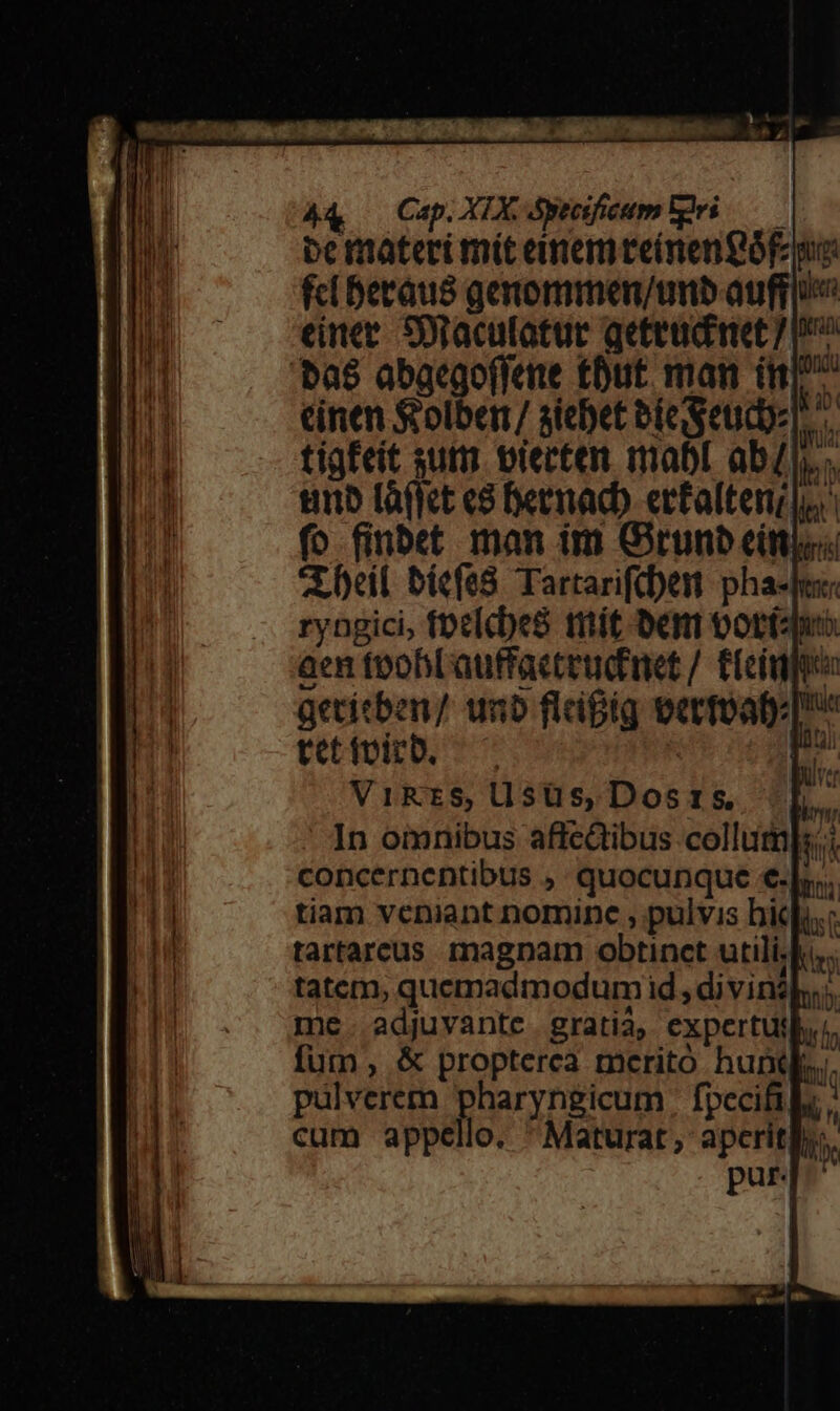 A4 — Cap. XIX &amp;yteifieum gei — pe materi mít eimemteínengóE o: fc betaus genommen/unb auffio einee. Soraculatue geteadnet 7p as abacgoffane tDut. man iit T cinen &amp;olber/ siebet bie geudbz tigfeit sutm piecter. mabl abl, tino tàffict e Dernadb. erfalteni ju fo finbet man im Girunb eínios X beil bicfe8 Tartarifd)ent pha-fes ryngici, foclcbe8 mát ben ooriaquo aen toobLauffacteudinet /. fLeiggp aetitben/ unb flafig vermoab:[ tetivitb. ^ ! L.. ViRzS$S,Usüs,Dost:s Lb. In omnibus affectibus collum]s.i concernentibus ,. quocunque €-|.. tiam veniant nomine , pulvis bidh.: tartarcus. magnam obtinct utili.ki. tatcm, quemadmodum id, di vinzls.;, me. adjuvante gratia, expertutl... fum , &amp; propterea meritó hunt... pulverem pharyngicum | fpecifils cum appello. Maturat, aperit ib. pur.