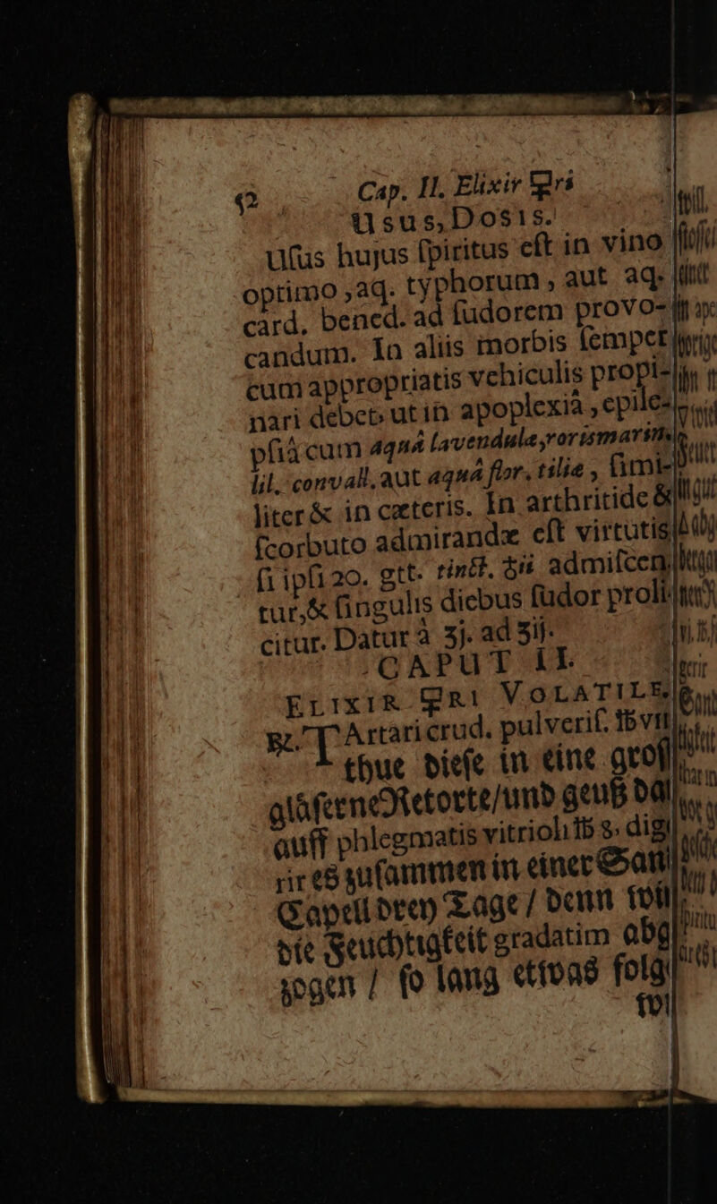 (| Cap. II. Elixiv [grs üsus,Dos!s. ufus hujus fpiritus cft optimo ,aq. typhorum ; card, bened. ad fudorem provo- | candum. Ia aliis morbis (empet fria cum appropriatis vehiculis propi-|y | nari debep ut in apoplexià ,epiles (3 cum 4424 Lavendula rortsmarin lil. convall. aut aqua fior. tilie, ümtet liter&amp; in ceteris. In arthritide &amp; (-orbuto admirandz cft virtutis bj (i ipfi2o. gtt- tindl. ón admifcen)lttyt tur, fingulis diebus (üdor prolt/tt) citur. Datur à 3j. ad 5if- |OTONPUTCOUE | Errxi&amp; gi VoOLATILE(R | gi p Artar crud. pulverif. IbVIf,. | thue biefc in Cine acof)