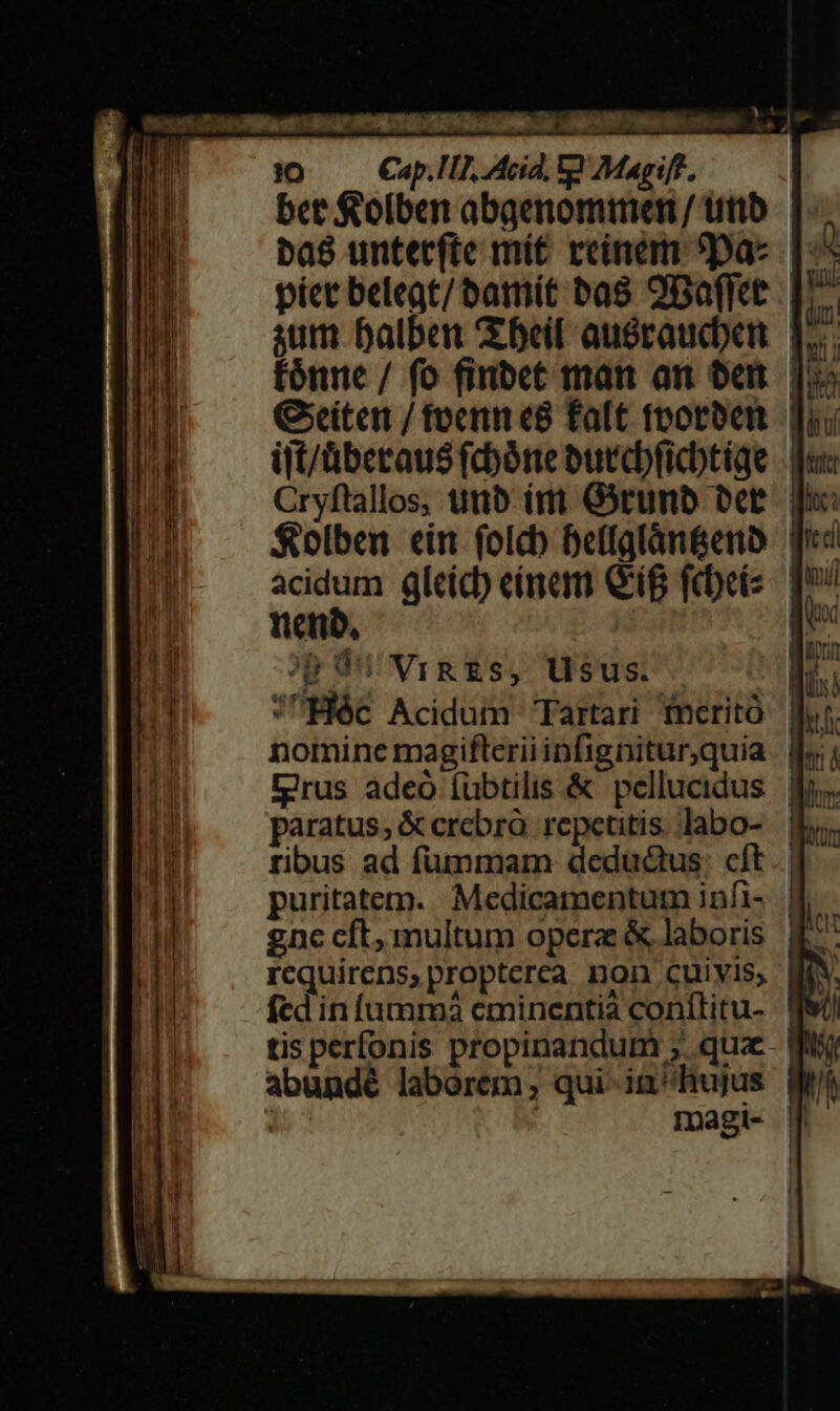 (Devon T SraÉa te ia OORDI DO UR E r FEI i CY M to Cap.Tl], Acid, V Magiff, | bet f 'olben abgenommen / utib baé untetrfte mit rcineam 9pa- p: píct belegt/batnit bas 9Baffee. D: gum balben bei auéraucben. p. fónne / fo finbet man an oen. jo» Geiten / foeni e8 faft foorben. fuu ijt/überaus (cbóne burcbficbtiqe Cryftallos, uttb ít Grunb be. | $olben ein folc) beffglàn&amp;enb qii acidum gleíc) einam Gig febeis: qu nenb, Aa op Ou vigzs, Usus. JHéc Acidum Tartari meritó fv nomine magifleriiinfigniturquia o Drus adeó Íübtilis &amp; pellucidus | o. paratus; &amp; crebro repetitis. labo- b. ribus ad fummam dedud&amp;tus: cft. | puritatem. Medicamentum infi- 4. gnc cft, multum opere &amp; laboris. £^ requirens,propterea non cuivis, Mi. fed infumm3 cminentià conílitu- fV tis perfonis propinandum ; qua Mi abundé laborem; qui-in^hujus We : ' magt- p