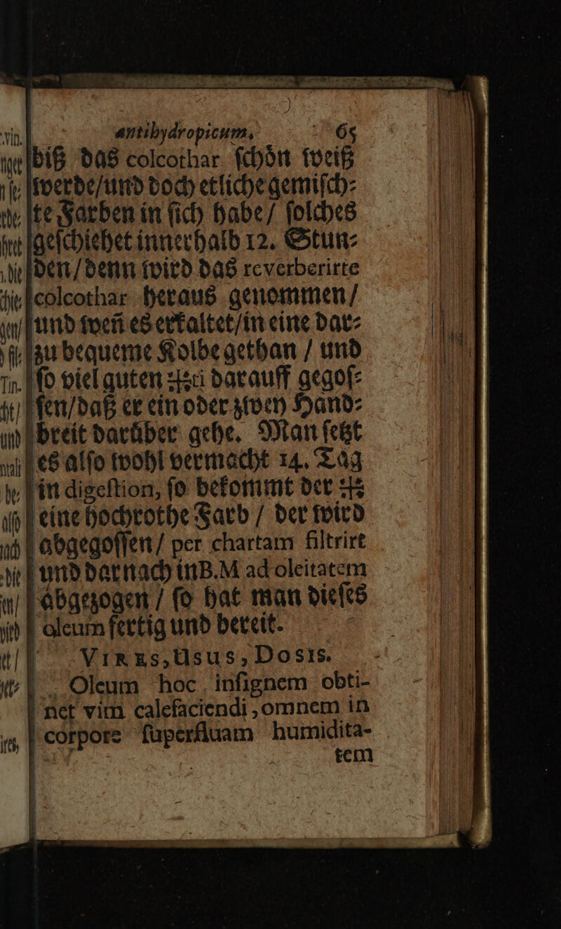 M i anibydropicum, 68 bi&amp; 00$ colcothar. fcbórt foeif i; Ifoerbe/titto tocb ettiche qemifcb: te iteSarben in (ic) Dabe/ fofcbes in laetcbtebet inmecbalb 12. &amp;tum i foe / Denn foit bab rcverberirte | 1 lic [colcothar betaus acnommen/ dn yy [ttttb focri eS ettattet/tn eite Date M i fau bequeme S olbeaetban / tmb 1 1;. Hf tote quten zc barauff acaofe li sti Mfer/baf ct cim ober toc 55a m ebreit barüber ace. SDtan feit nal | (6 atio toobl oecmacbt I4, dd iy [itt digeftion, fo beforrimt bct 5$ io | etae bocbrotbe Sarb / ber fotco »5 | abgegoffen / per chartam filtrirt tic | umb barrtacb UtB.M ad oleitatem w Fabatyogen / (e bat ran bicfce it? | oleum fertig umb betett. &amp;(EF- -VrRzs,Usus,Dosis. (^1. Oleum hoc. infignem obti- | net vim calefaciendi , omnem in «| corpore. fuperfluam bumidita- | [Y tem : RH 1 M m. — l |