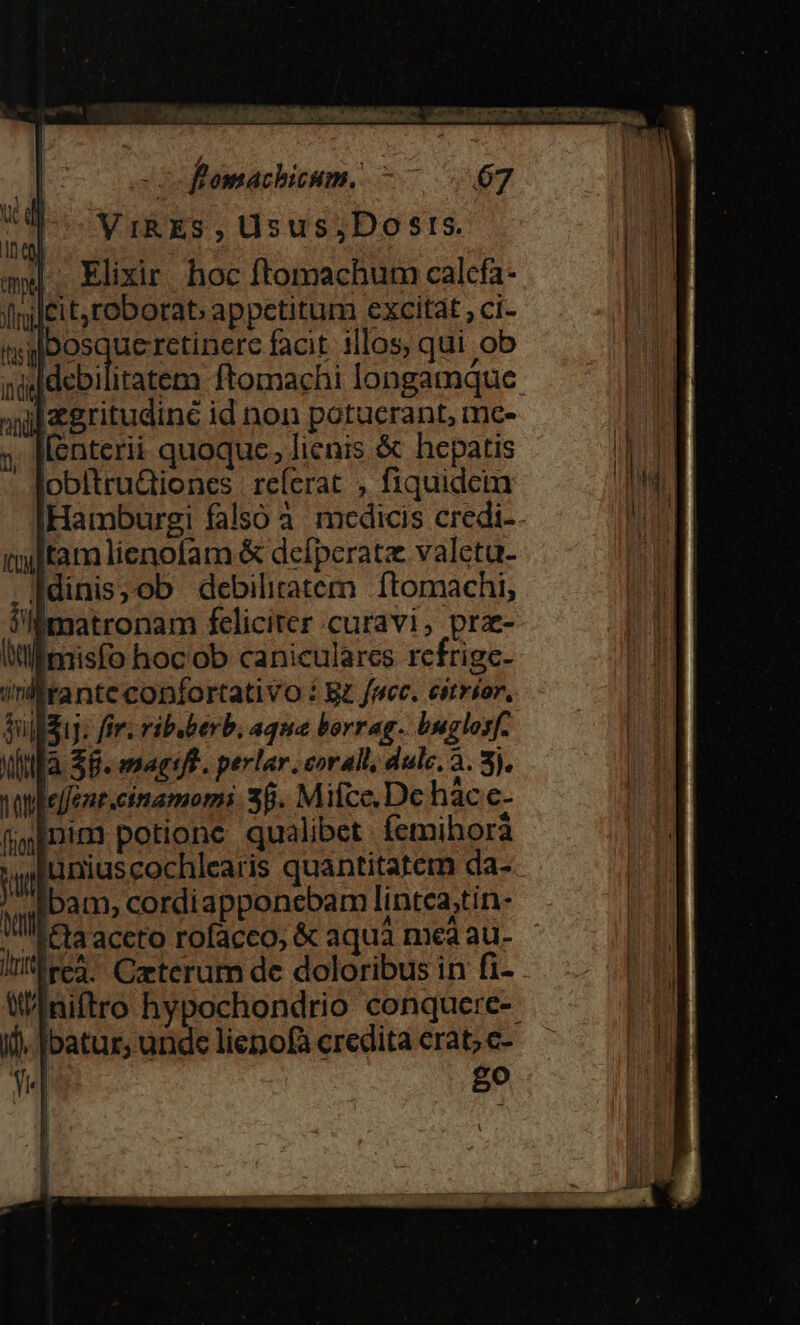 VIRES , üsus;Dosrs. |. Elixir. hoc ftomachum calcfa- icit, roborat; appetitum excitat; ci- sxlbosquercetinere facit illos, qui ob ij ftomachi longamque Izgritudiné id non potucrant, mc- [enterii quoquc; lienis &amp; hepatis obltru&amp;iones referat , fiquidem Hamburgi falsó à. medicis credi-. tamlienofam &amp; dcíperatz valetu- fdinis,ob debiliratem ftomachi, i'lmatronam feliciter curavi, prz- ll misfo hoc'ob caniculares refrige- dullduy: fir. ribuberb. aqua borrag-. buglosf. NlMlfà S8. maet. perlar .eorall, dulc. 3. 3). le/fznt.cinamomi 38. Mifce. Dc hác.e- fgInim potione qualibet femihorà luniuscochlearis quantitatem da-- bam, cordiapponebam lintea;tin- (fta aceto rofacco, &amp; aqua mea au- Ircà. Czterum de doloribus in fi- niftro hypochondrio conquere-- i). Ibatur, unde lienofa credita erat; c- go