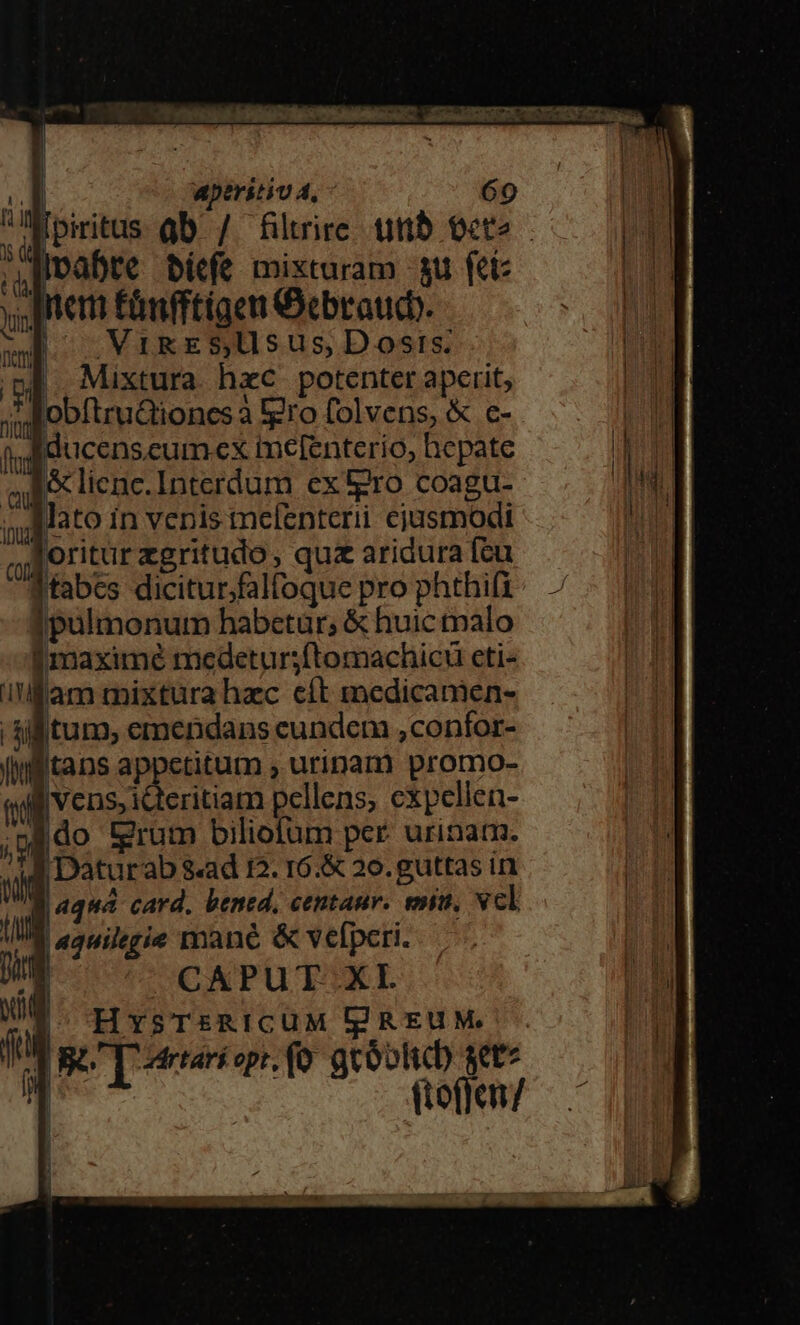 * éhiipi IRR VAM ui CSsMHERGGN T XA Rama | 3 DT  aperitiv 4, 69 Á i Loin Qb / fütrire unb oete (i Ivabte bicfe mixturam -su fet: y, iter £anfftigen Oebraucb. il VMikreS,Uusus, Dosis... I Mixtura hzc potenter aperit, ni obftrudiones à tero folvens, &amp; c- f, ffducenseum.ex melfenterio, hepate el &amp; lienc.Interdum ex ro coagu- s Mato in venis melenterii cjusmodi ,uBoritur zgritudo , qua aridura fcu Ttabes diciturfalfoque pro phthifi ipulmonum habetur; &amp; huic tpalo I maximé medetursftomachicu eti- i'lflam mixtura hzc cít medicanien- | sif tum, emendans eundem ,confor- liifitans appetitum , urinam promo- quf vens, icteritiam pellens, cxpellen- ;ado grum biliofum per. urinam. n Daturab s«ad I2. r6.&amp; 20.guttas in WR quá card. bened, centaur. min, vcl IM aauilegie mane &amp; vefperi. Dig UCAPUTOXL ! r j