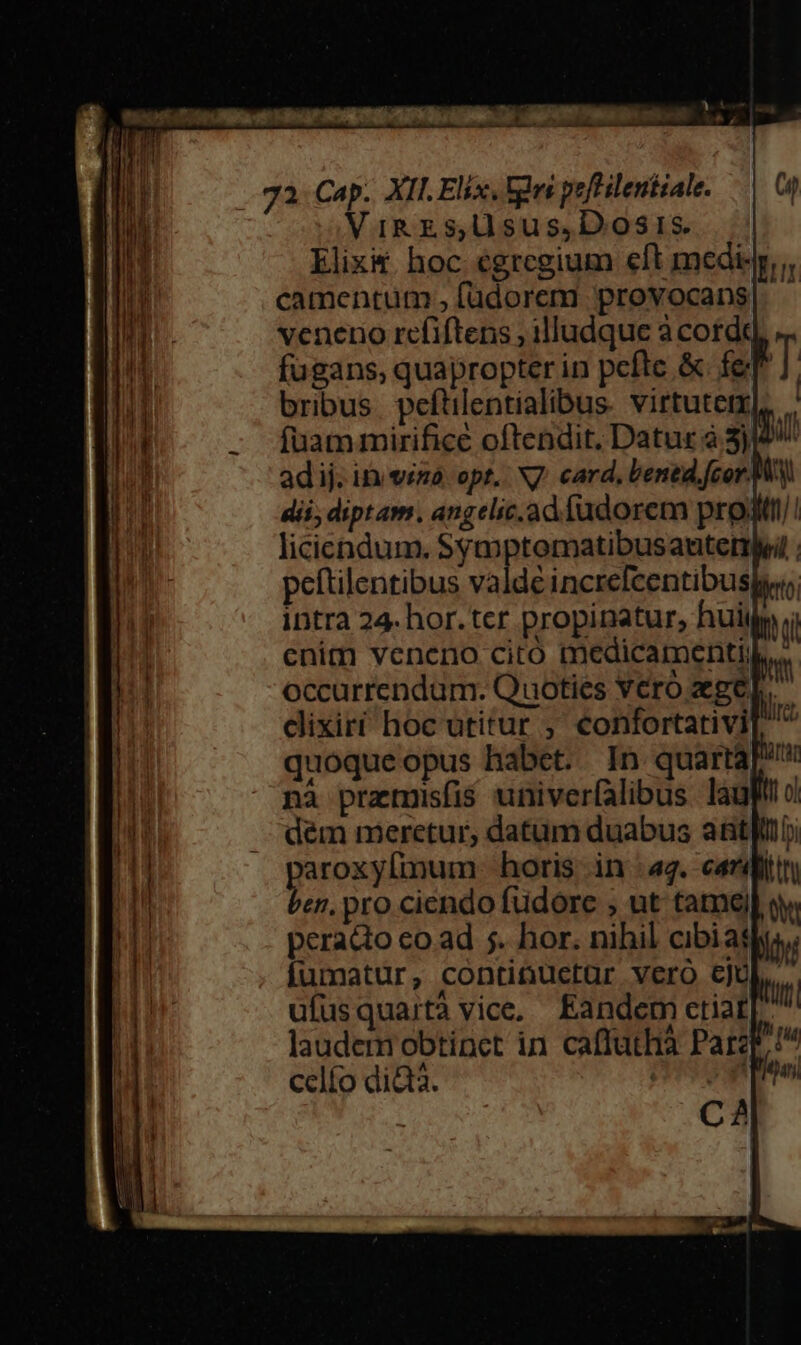 — Dr uma. . ga. Cap. XII. Elix, tns peftilentiale. Vig zs Uusus,Dosis. Elix&amp; hoc egregium eft medisj, camentum ,füdoreni provocans| - veneno refiftens ; illudque a corde fugans, quapropter in pefte &amp; fel bribus. peftilentialibus. virtutetx], - Ífuammirificé oftendit, Datur à 3)/ adij. in vina. opt, N7 card, bened.fcor. MW dii; diptam. angelic.ad fudorem proditt/! licicndum. Syayptomatibusauterleil peftilentibus valde increfeentibusy intra 24. hor. ter propinatur, huiij enim veneno cito medicamenti, occurrendum. Quoties Yero gel. dixirí hoc utitur , confortativi[ quoqueopus habet. In quartaP nà przmisfis univerfalibus lauf dem meretur, datum duabus atti jaro horis in :42. cardi en. pro ciéndo füdore , ut tame] sw peracto co.ad 5. hor. nihil cibiags fumatur, continuctur vero cju ufusquartà vice, Eandem ctiar[- laudem obtinct in caffathà Parzr! celfo did. PW CA