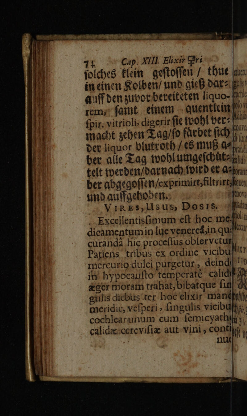11 Cap. XIII. Elixir irs (o(cbe8 £feim. geftoffen /. tbue x: ít eincu Rotben/ unb gicB bata pi Quff ben suvor bereiteten liquo- fo rem; fait. eímem -. quenticim p? Iii fpir. vitriolis digerir (ic fo0bI bet^ » |t mact scben Sag/fo fácbet (iD ^. n bet liquor bíutrotb /€$ mu6 dep. | ber alie £ag foobLumgefdützg;; | teít toetben/batnad) folEb €t Qj. ' ber abaego(Tott/exprimirt;filtrirtgin: MH unb auffgebo»et.: itor. i MIR ES, MsUusS Dosis. f . Excellentisfimurh eft hoc mme dicamentumin lue venered;iin qui t curanda hic proceflus oblervetur TE Patiens tribus ex ordinc vicibup T ri mercurio dulci purgetur, deindi| 77 | in hypocaufto temperate calidi | scr moram trahat; bibatque fuil ài gulis dicbus «er hoc elixir manto. meridie, vefperi » fingulis vicibulp. cochlearunum cum femicyathtj:. calida:-cerevifiae aut- vini , contliy , M nut
