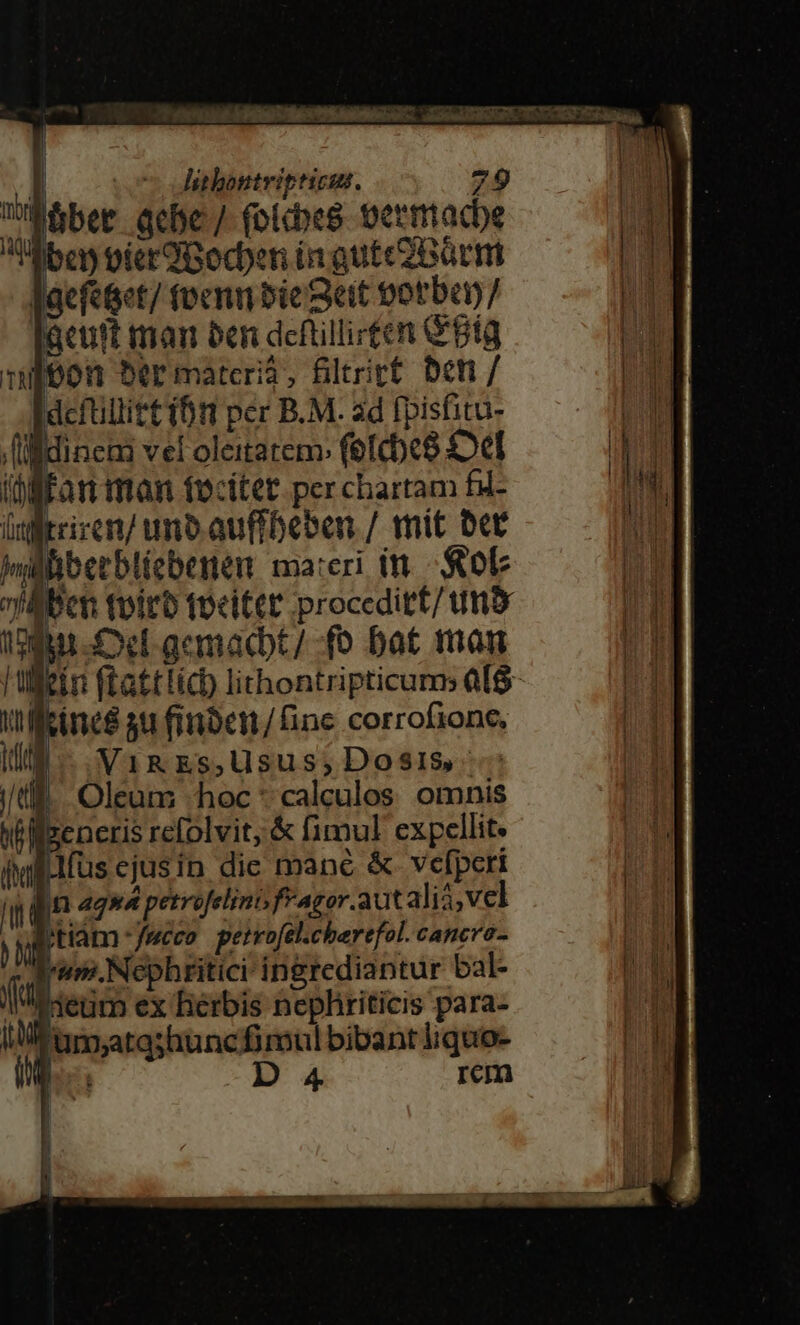 ^ Corti dpt P ERREU UT R. oseuiRUURT. T NOR 1 Xn WI» | | — dsthontritticus. 79 üb&amp;ber qcbe/ folcbes oermacbe Xbes oierüBocben in gutec?B6cm lacfetet/ tvenn bie Seit totbon/ acutt man ben deftillirten Big nibon 5ermatceri3, filtrict ben / deftillitt ibt per B.M. ad fpisfitu- il idinem vel oleitatem fefcbe8 Oe iüfffan man tocitet per chartam fd- lxfftciren/ uno auffbeben / mit Der nj MÉRESRM. ma:eri i - ob fAbcn toirb tocittt proceditt/ tmo ein ftattlich lithontripticums als Uu pus 3u finben/finc corrofione, Ill. VimEs,Uusus;Dosis.--: ju) | Oleum hoc * calculos. omnis Wiseneris refolvit; &amp; fimul expellit. illius ejusin die mane &amp;. vefperi l | n aqua petrofelino, f*agor. aut ali,vel d tiam - fucco. peteofel.cherefol. Cancra- Ium.Nephritici ingrediantur bal- f Heum ex herbis nepliriticis para- iu 'um;atashunc fimul bibant liquo- t ho: D rem r J