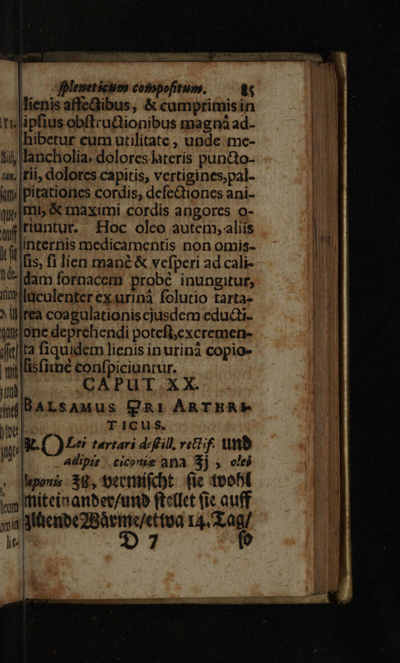 | olemeticum compofitum. — 8s lienis aftcGibus , &amp; camprimisin hibetur cum utilitate , unde. mc- lij; lancholia; dolores lateris punQo- (m, |rii, dolores capitis, vertigines;pal- ifilpitationes cordis, defe&amp;tioncs ani- qj» | R5 &amp; maximi cordis angores o- afriuntur. Hoc olco autem, aliis ' M Ifis, fi lien mane &amp; vefperi ad cali- i-am fornacem probé inungitut, ülaculenter ex.urinà folutio tarta» ^ill|rea coagulationis cjusdem educti- qtjone deprehendi potefl;cxcremen- ful] fiquidem lienis inurinà copio- wis fime confpiciuntur. in CAPUT XX. (iBALSAMUus fgg&amp;r ARTHRP fou s T ICus$. ,Iat. CO Leti tartari dc fill, rettif. Wb Wer po^ tup ) | pts .eicormae ana. 3j » oleó :odiepenz 38, tectifcbt. (ie tpfi y Ifiteis anbet/uttb ftctfet (ie auff nia Mene 2BàrIC/e (0a 14. a9/ lits O7 (o | | | A m x c