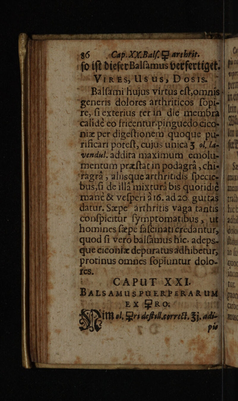 m— -— a — —MMÀÓ M s Ve Tm cum CU | e U sot eO^ h $6 — Cap. XX.Balf. f. aribfir. Vig es; Usus; Dosis. Bal(ami hujus virtüs cftjomnis! re, ficxterius terin dié membra! calidé eo fricentur.pinguedocicae nix per digcítionem quoque pue rificari poteft, cujus unicà 3. o7, /4- vendal. addita maximura eaolu- mentum praftacin podagra , chis bus;(i de illà mixtarà bis quoridie 1manc &amp; vefperi 316. ad 20. guttas datur. Szpe' àrthritis vàga tantis confpicitur fymptormatibus ,. ut homines fzpe fafcipaticredantur, quod fi veró bal(amus hic. adeps. que cicohix depuratusddhibetur; protinus omncs fopiuntur dolo- fcs, | CAPUT X XI BALsAMUSPUERPERARUM EX lgRo: So el, gri deftsll.corrett, Sj. adi- p*