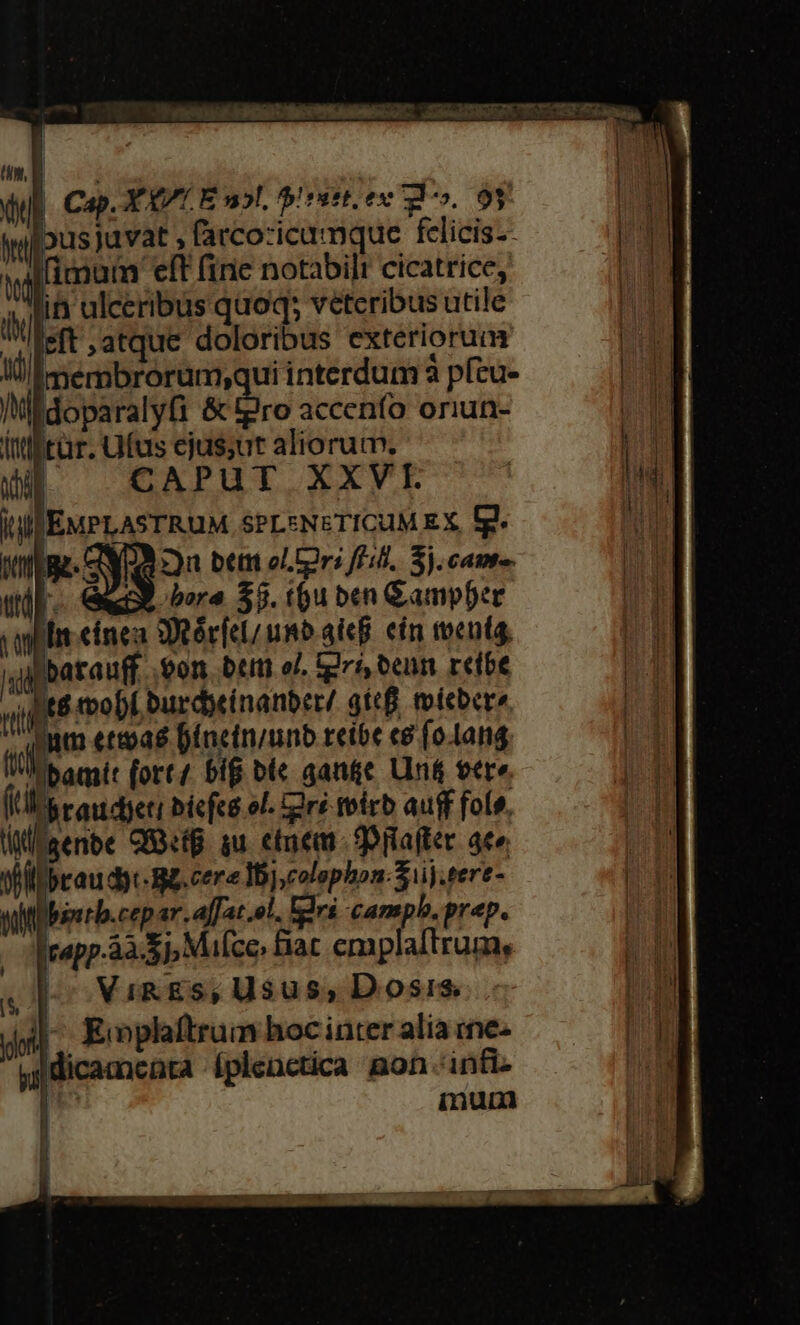 HILL E 7 uM hers ic MR c6 or t E 1 un, B vu | Cap. YO Es», pirset. ex ul *». 9r he | us juvat farcozicamque fclicis-- ti fimum eft (inc notabilt cicatrice, m in ulceribus quoq; veteribus utile feft atque doloribus exteriorum li membrorum;qui interdum à p(cu- i idoparalyfi &amp; tpro accenfo oriun- (ttifrür. fus ejus;ut aliorum. DE CAPUT XXVL IU EMPLASTRUM SPLENETICUM EX, (g 43: s Du bett ol Cri fA]. S. cante. ud. Su bere $5. tu ben &amp;ampber iplis eínea Rér[el/ usb aieB. cin tenía, t amit (ort/ 5i bl« qange Un vere. í V taudyeti bicfeg ol. iré foirb auff fols. Wl aenbe GBiB. iu. ene pilafter aco UT braudyc- Se. cere Ij, colephon.5iij.tere- sMbearb.cep ar. affat.ol. rs camphb. prep. capp.àà S, Mufce; iat emplaftrum, VigES; Usus, Dosis - Koplaftrum hocinter alia ime- jjdicamcnra Íplenctica aon ánfiz