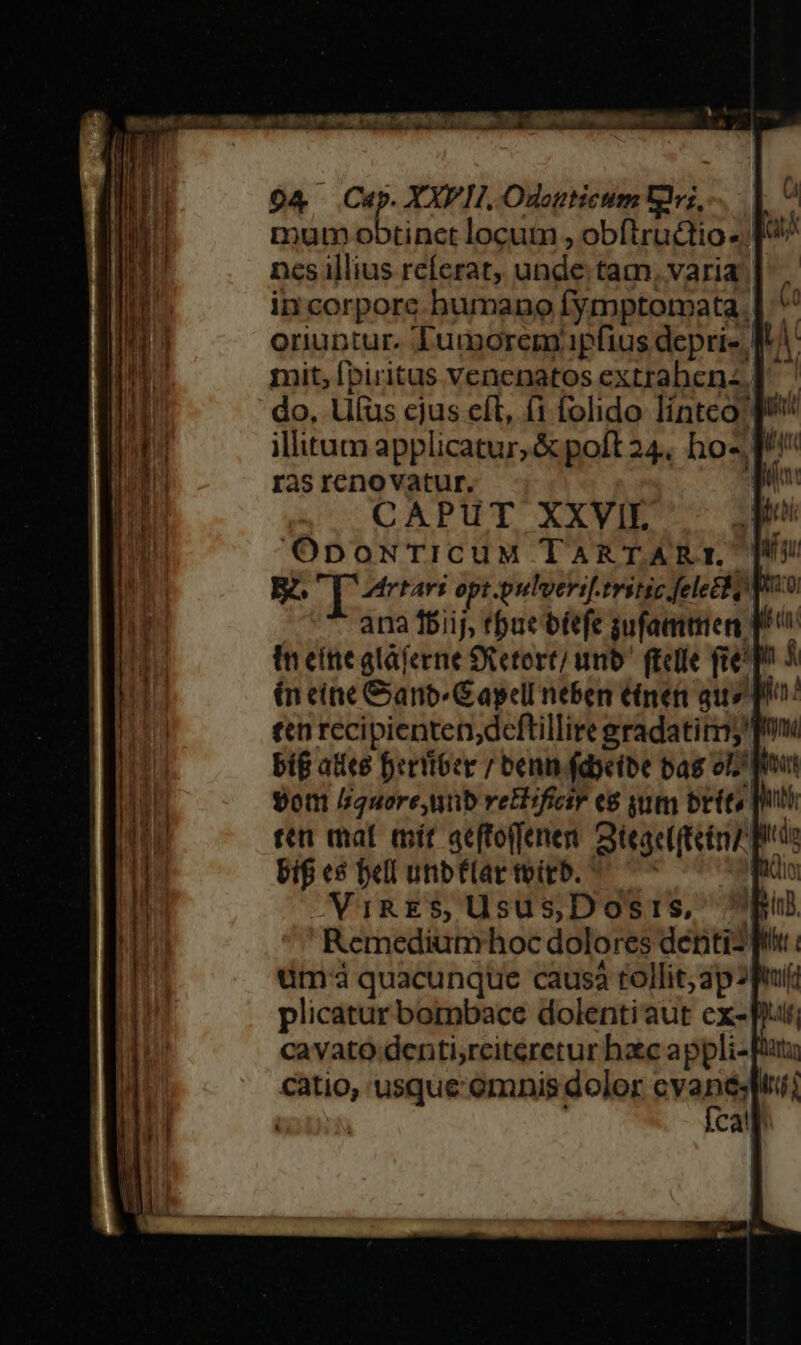 x- es T aT ——L Amo RNC GN, —— 94 Cup. XXPII, Odogticum Uvz, mum t ea locum , obflrudtio ». ncs illius referat, unde tam, varia in corpore bumano Íymptorata.| oriuntur. Tumorem.pfius deprie I mit, fpiritus venenatos extrabenz.] do, Liíus cjus cft, (1 folido linteo ^ illitum applicatur, &amp; poft 24, ho-.1 ras renovatur. T CAPUT XXVIL OpoNTICUuM TARTART.' ER. qnn opt pulversf.tritic fele o Wo ana fbiij, tue bfefe sufamtien p in eínealájerne Setort/ umb fielle fie D o ín cine Ganb Capell neben tinen aus pho: t« recipienten,dcftillire gradatimy pmi big ates Dertioer / beni fdyeibe bag o^ $ott //quore,unb retlifiair e8 qum brit» [ui ten mat mit qeffoffenen. Qieac(tetmz do bif e$ bell unbflartvirb. ^ ^ iia ViRES, Usus,Dosis, p! Remediumhoc dolores déntiz f tim quacunque causà tollit; ap 3p plicatur bombace dolentiaut cx- cavato denti,rciteretur haec appli- pur catio, usque'omnis dolor dis 3: A cal