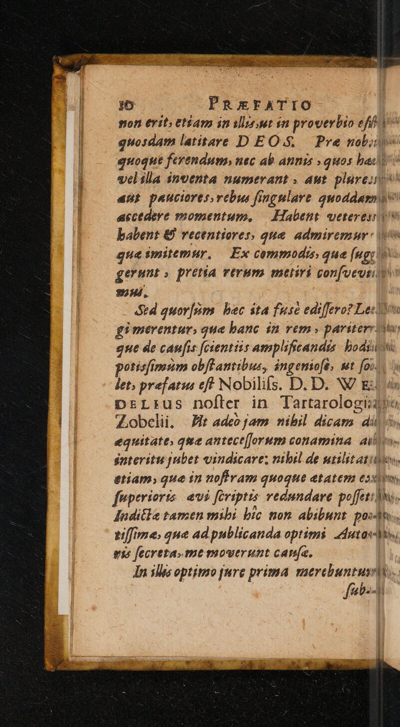 m PREFATIO | mon erit» etíam in ilinur in proverbio eff v^ quosdam latitare D EOS. Pre nobi quoque ferendum, nec ab annis » quos bas v velilla inventa numerant » aut. plureinp anu pauciores vebus fingulare quoddasng accedere momentum, — Habent. veteresi tw babent € vecentiorer; que. admiremur: gua imitemur. — Ex commodis que [ugy gerunt» pretia verum metiri confveuiiy 92Hí. Std quov[sm. bec ita fuse ediffero? LeclYs gi merentur, qua banc in rem» pariter iw gue de canfi 5 fctentzis amplificandis bodsitot potisfimim obfeantibus, co ut foil det; prefatus ef Nobilis. D. D. NV ES DrLrus nofter in Tartarologi Zobelii, |t adeo jam. nibil dime; ail lin equitate; qme antect[Jorum conamina ailes, interitu jubet vindicare nibil de utilit atium, etiam, que in nofiram quoque etaten exi, fuperioris evi feriptis vedundare poffetibus, Jnditla tamen mibi bic non abibunt. pos], tffime, que ad publicanda optimi Zdutas- My rts fecreta.me mouerunt cana, | In ilis optinso [are prima vaercbuntuss|is. fab