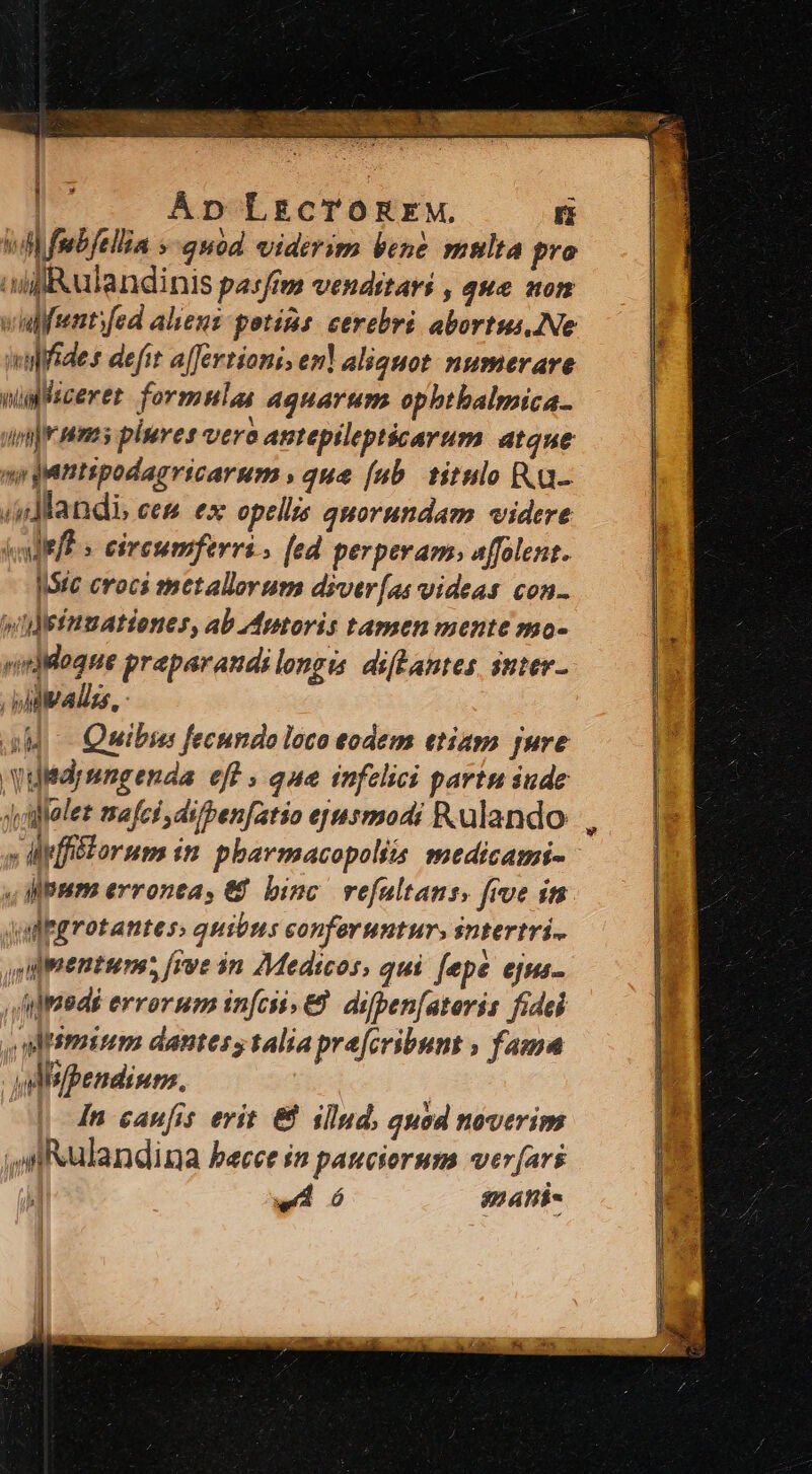 ' 1 - | Áp Lg£cTOREM. ri wi fmbfellia »-quod viderim bene multa pro ili ulandinis pasftm vendstavi , que aon viulfemtifed aliens potáns: cerebri abortus..Ne valides defit a[fertionis en aliquot. numerare nin lscerer formulas aquarum ophthalmica- in|emms plures vero antepilepticarum dtque n puntspodagricarum , que [ub titnlo K.a- (dandi ees ex opellis quorundam videre kllefe s esreumferris [ed perperam. affolent. Irc croci metallerum diver[as videas con- y lefnmationes, ab Mptoris tamen mente mo- vidMlogue praparandilongis diflantes, sttev- iidualizs 5 aM Quibis fecundo loco eodem etiam jure Vuldymngenda eff » que infelici partu iude Jifelet mafci di/ben[atio epusmmodi Ralando » lMffiiforum im phavmacopoliis medicami- s pum erronea, € binc. refultans, frve in dulgrotantes: quibus conferuntur. sntertri- uijpentum; [rve $n Medicos, qui fepe ejms- n]meds errorum infciss&amp;. difpen[atoris fidei ,aismum dantes, talia pra[cribunt » fama vdisfpendium. [4n caufis erit &amp; illnd, quod noverim ,Nulandina becce $n pauciorum wer[ars | -4 ó 824hi- |