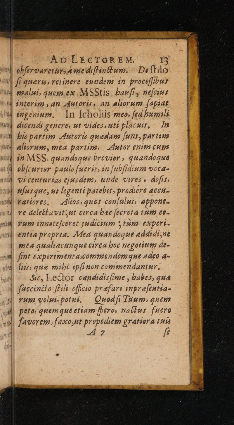 obfervareturs Avüe di[lintlum. | .Defhilo fi queris vetinere. eundem in. proce[fibus malui, quem ex MSStis. banfi y nefeius interim , an Autorís , an aliorum [apiat ingenium, 1n Ícholiis seo, fed bumils dicendi genere, tt vides uti placuit, — dn bis partim Autoris quedam [unt, partim aliorum, mea purum. utor epim cum in MSS. quandoque à brevier » quandoque eb[curiar paulo fuerit. in [ubfrdium veca- vi centurias ejusdem, unde vires» dofis, u[usque, ut legenti patebit prodiere ACCH- Yatiores, Alios, quos con[nlus, eppone- ye deletlavitsut circa bee fecreta IU co- rum innetefceret judicium : | fsim experi. entia propria. Mea quan eV jue addidi,ne mea qualiacunque circa boc negotium dt- fint experimenta.ommendemque adeo a- lies qua mibi ipi non commendantur, 5i, Lector candidisfime , babes, qua faccintio [lili officio prefari inptafintia- vua) volui potui, | Qnodfi Tuum; quem peto; quemque etiam [peros nactus ucro favorem, faxout propediem gratiora tun 247 fe