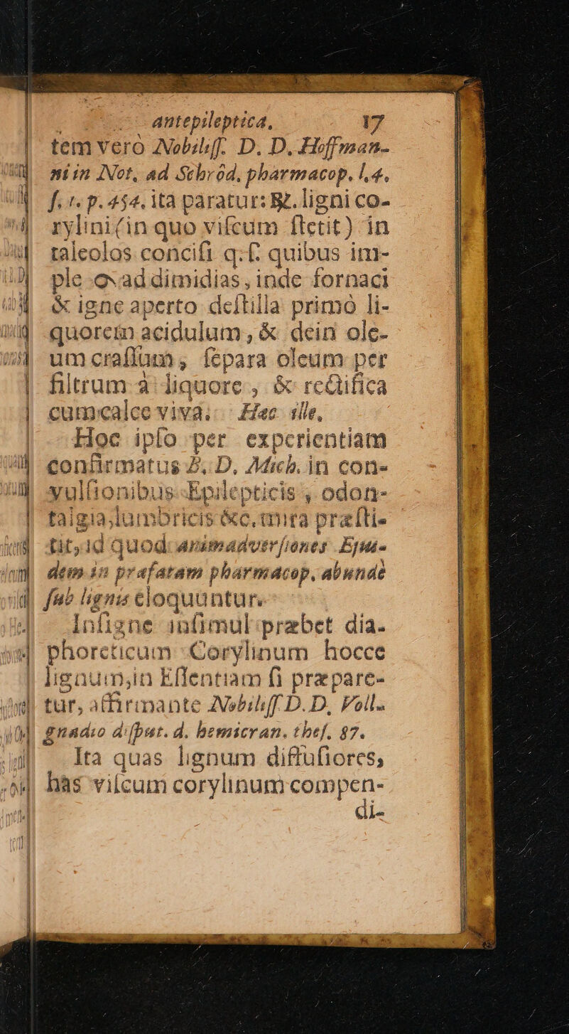 TES — C antepileptica, i | tem vero AZVobihff. D. D. Hoffman- 4d aiin INot, ad Schród. pharmacop. .4. d fer p.454. ità paratur: &amp;. ligni co- | rylini(in quo vifcum flectit) in 4| taleolos concifi q:£ quibus im- J| ple. evaddimidias, inde fornaci &amp; igne aperto deltilla primo li- ij .quorem acidulum, &amp; dein olc- 74 umcraffum, fepara oleum per | : | filtrum-3: liquore , &amp; rcQifica cum:«calce viva; Eee. ille, Hoc iplo per expcrientiam /^4 confirmatus Z. D. Micb.in con- JN xultionibus-Epilepticis , odon- | taigia;lumbricis &amp;c, tmra prati (ud it,1d quod Arumadver[iones Ej (uy dem in prafatam pharmacop, abunde fue lignis eloquunture- ] infigne 1n(imul praebet dia. 4j phorcticum :Corylinum hocce | ligaui,in Effentiam fi prepare- iudi tur, afirmante AVebihi[f D. D, Foll. 4M gnadio difput. d. bemicran. tbef. 87. J| Ita quas lignum diftufiores; .»M has vilcum corylinum compen- | di- ud- $