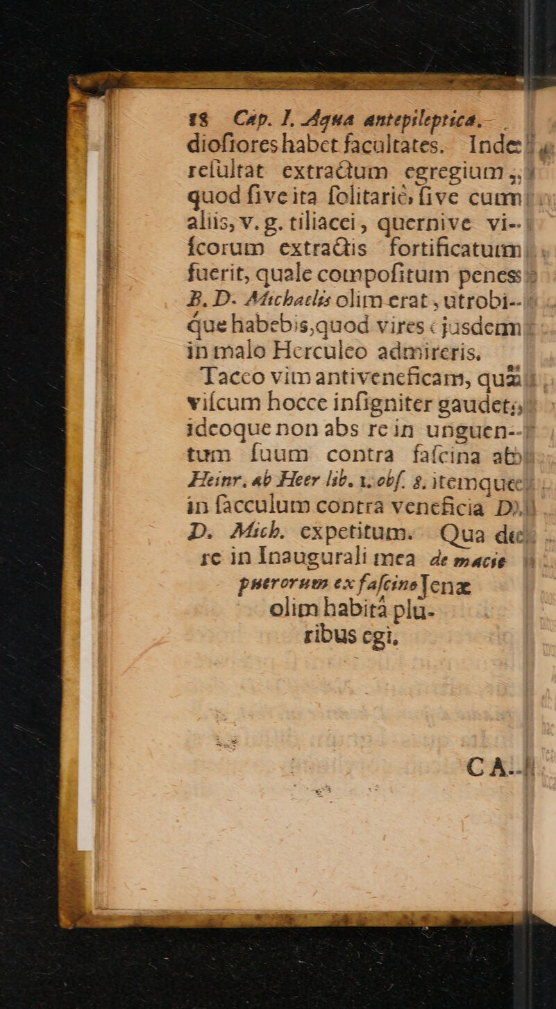 —— no, s ? I8. Cap. ], dana antepileptica., diofrores habet facultates. Inde! | relultat extractum cgregium ,.) quod five ita folitarió; five cum! aliis, v. g. tiliacci, quernive vi- Ícorum extradis fortificatuum fuerit, quale compofitum penes? B. D. Afichatlis olim erat , utrobi-.| que habebis,quod vires « jasdenm inmalo Hcrculeo admireris. — Taceo vimantivencficam, quz vicum hocce infigniter gaudet; idcoque non abs rein upguen- tum Íuum contra faícina abb Heinr. «6 Heer lib. y. obf. $, itemquee in facculum contra veneficia D)J D. Mb. expetitum. | Qua dej rc in Inaugurali mea. e sace puerorum ex fafeinoe Tere olim habità plu. ribus cgi, SEC o Beet