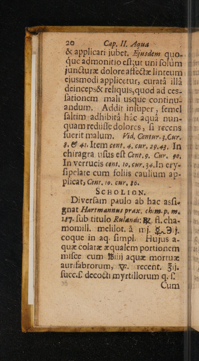 &amp; applicari jubet. Eyusdem quo-. | 2 E UE ; : : que admonitio efl;ut uni folum. f cjusmodi applicetur, curat illà deinceps&amp; reliquis,quod ad ces- lationem mali usque continu: andum, . Addit intüper , femcl faltim adhibita híc aquà nun- quam rediiffe dolorcs , fi recens fuerit malum. — Pid, Gentur. 3. Cur, 8, € 4n Item cent, 4, cuv, 29.43. In chiragra vfus eft Cet. 9, Cur, so, In VerrUcis cent, 10, cur, 34.In erys lipelate cum foliis caulium ap- püucat; Genr, 10. CHv, £6. SCHOLION. Diverfam paulo ab hac asfi- gnat Hartmannws prax. cbig. p. m. 147. [ub titulo Rsandi: Bz, B, cha- momill. mclilot. à mj. $49. coque in aq. fimpl. ' Hujus a- quz colatz qualem portionem mifce cum fiij aquz mortux aurifabrorum, xr. recent. Zij. [ücc.£ decoQti myrtillorum q. £ | Cum