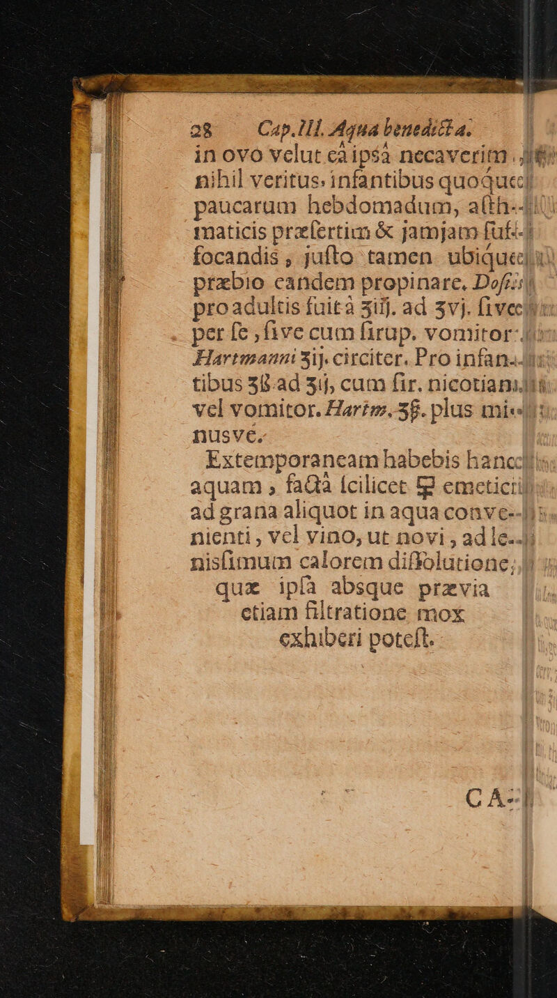 * P MUR E: : quide oorr TU MERE ftem nno 4 Ao) ss aa - e: NET E SE EL ME r7 NAT 28 ap. 1H. Aqua benedect a. | in ovo vclut caipsà necaveritn . Jf nihil veritus. infantibus quoquc] paucarum hebdomadum, atth-4i maticis praefertim &amp; jamjam fuf) focandis , jufto tamen. ubiquedi przbio candem propinare., Dofr;jj pro adultis fuità 3ijj. ad 3vj. fivectoi per fe , five cum firup. vomitor- Jj: Hartmannis*3i) circiter. Pro infan.. tibus 55.ad 31j, cum fir. nicotianiit vel vomitor. Hartz. 3. plus mie: nusve, Extemporaneam habebis haneclt: aquam , faQa ícilicet fg emceticiil adgrana aliquot in aqua conve--| nienti , Vcl vino, ut novi , ad le.. nisfimum calorem diffolutione. quz ipíà absque przvia ctiam filtratione mox exhiberi poteft.