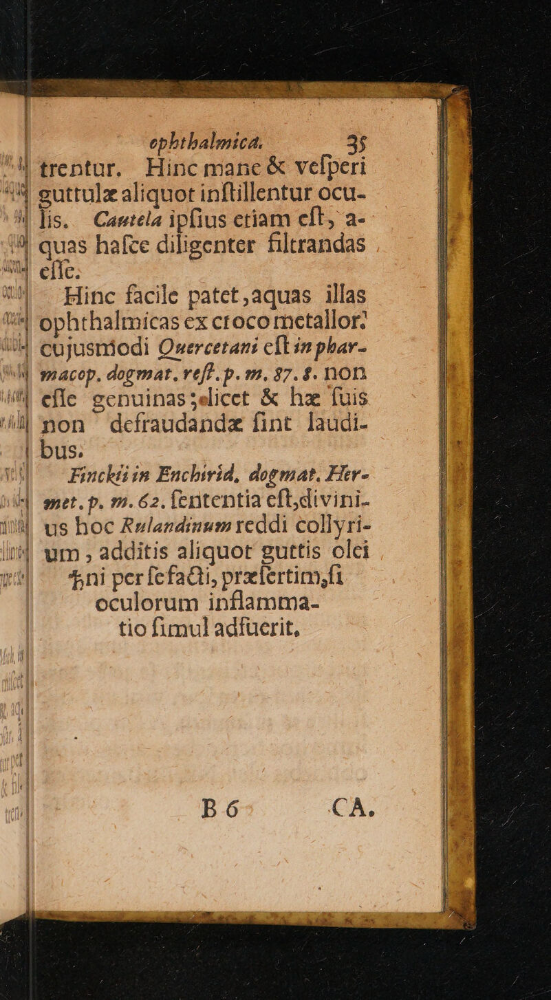 - **- — ——— à MRUBE UE p rct uo MIGNE Ps muc cl ZA RS - ephthalmica. 3$ trentur, Hinc manc &amp; velperi guttulz aliquot inftillentur ocu- lis... Cantela ipfius ctiam cft, a- quas haíce diligenter filtrandas cííc. Hinc facile patet,aquas illas ophthalmicas ex croco mctallor: macop. dogmat. vef? . p. m. 37. $. non non dceíraudandz fint laudi- bus. Finckii in Enchirid, dormat. Her- met. p. m. 62. fententia efldivini- us hoc Aulandinum reddi collyri- um , additis aliquot guttis olci ^ni per fefa&amp;ti, prlertim;fi oculorum inflamma- tio fimul adfücrit, E Tego eso qu ciu euemsrce cer Lo Ursa acer LIE eL VESINHCSUNTSE MNURIBISSTSCISIQUS 2. — REESE EE pr l——————Tn