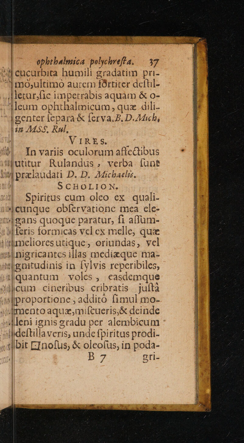 | ephtbalmica polychvefta. —|.37 ^i cucurbita humili gradatim pri- ^Imo;,ultimo aurem fórtiter dcítil- , Metur/fic impetrabis aquàm &amp; o- Meum ophthalticum , quz. dili- Agenter lepara &amp; ferva.Z. D.7Mich, in 2455, Rui, ; VIRES. /)| Yn varis oculoramaficdibus — * futitur Rulandus, verba funt Ul praelaudati D. D. Aichbaclis. j SCHOLION. Spiritus cum oleo ex quali- iMecunque obfervatione mea cle- i'eans quoque paratur, fi affum- (eris formicas vel ex melle, quae immelioresutique, eriundas, vel (tÁ4nigricantes illas medizque ma- itgaitudinis in. ylvis reperibiles, Apquantum | voles, easdemque dicum cineribus cribratis juítà «wllproportione ; addito fimul mo- Wdimento aqux,mifcueris,&amp; dcinde ddlepi ignis gradu per alembicum illideftilla veris; unde fpiritus prodi- 4thibit EInofus; &amp; oleofus, in poda- 4 b 7 gti- | i | j