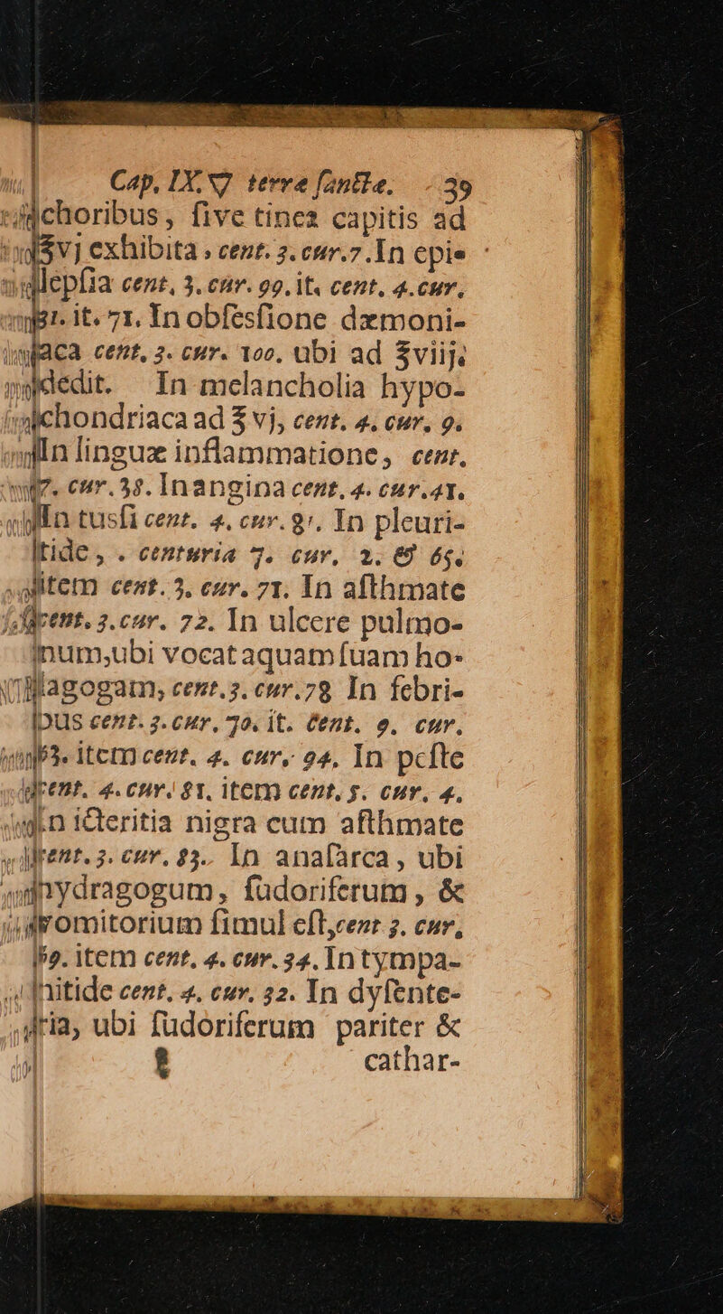 IAM UE DM LLET À - Cap, IX, S7. tevve fantle, —.-.39 In mclancholia hypo- ltide , . centuria 7. cuv, 2. € 6g. inum;ubi vocat aquam fuam ho- [DUIS cez?. 2. C4y, 70. it. Cent. o. cur. klpent. 4.cnv. $81. ite cezt, g. cur. 4, IPs. item cent, 4. cur. 34. In tympa- aria, ubi füdoriferum pariter &amp; ; ? cathar-