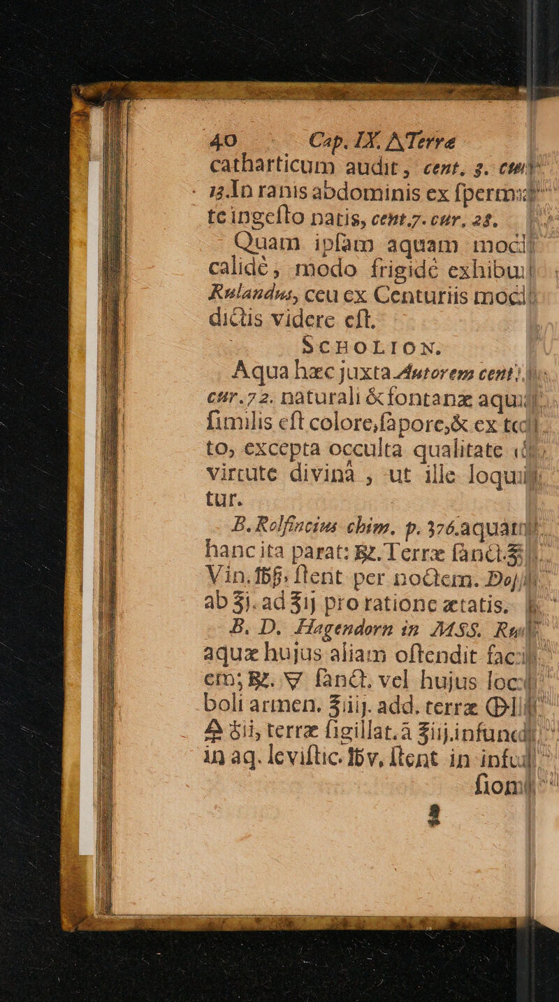 C AM Se TT HR E CCNORI RES 40 Cap. LX. A Terre catharticum audit, cent. 2. cte - 14 In ranis abdominis ex fpermst tcingcílo patis, cept.z.cur, 28... 1 Quam. ipfam aquam. moci| calidé, modo frigidé exhibui Rulaudus, ceu ex Centuriis mocil dictis videre cíl. SCHOLION. Aqua hzc juxta.Awtorem cent: d: cir.72. naturali &amp;fontanz aqui. [imilis eft colore,fapore;&amp; cx tcd. to, excepta occulta qualitate «S5. virtute divinà , -ut ille. loquili tur. B. Rolfincius chim. p. 376.aquatiy) hancita parat: R. Terrx fand]. Vin.fbf; flent. per nodtem. Boj/lh. ab 31. ad 31J pro rationc aetatis. B. D. Hagendorn in. MSS. Reel aquz hujus aliam oftendit faci. cm; R. V fànG. vel hujus loc boli armen. Sij. add. terre (P1 A $i; terr figillat.à Zijinfuned in aq. leviftic Ibv, [tent in mr j lOomumu ^