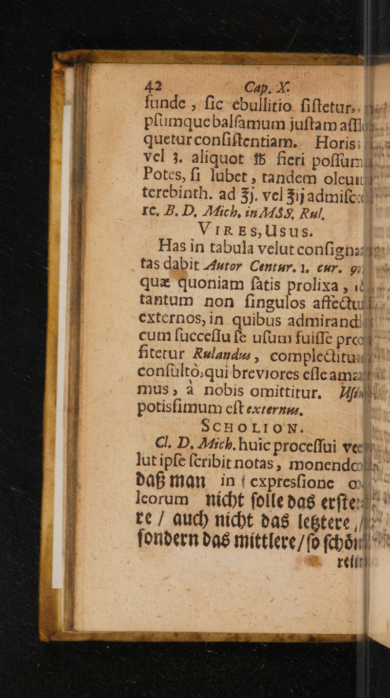 funde , fic ebullitio. fiftetur.. 9$ plumquebalfmum juftam affa. queturconfiftentiam. | Horis; 1. vcl 3. aliquot 15 fieri poffüri- Potes, f1 lubet , tandem oleuuf terebinth. ad 3j. vel Sipadmifc:ót IC, P. D, 7Mich, in MS, Rul, Vig ES,Usus. Has in tabula velut confignadde: tas dabit Zfwtor. Centur. 1, cur. 9; qu&amp; quoniam fàtis prolixa , ied. tantum non fingulos affectuil. externos,in quibus admirandil cum fuccefTu fe ufum fuiffe prc: fiterur. Rslagdw , complectituslh con(ültó;qui breviores eflcamzalt i: mus, à nobis omittitur. fli potisfimum cft exterzus, SCHOLION. Cl. D. Mich. huic proceffui vef. lut ipfe fcribit notas, monendolls  bafman iniexpresfione ox i leorum | nicht follebag ecfted: : Ec / aucb nicbt bas Ie&amp;tere hr fonbetm a8 mittlere/fo Kb  tein RET 2 io em ncn i RENE C es Ll dan : L UP IT 7