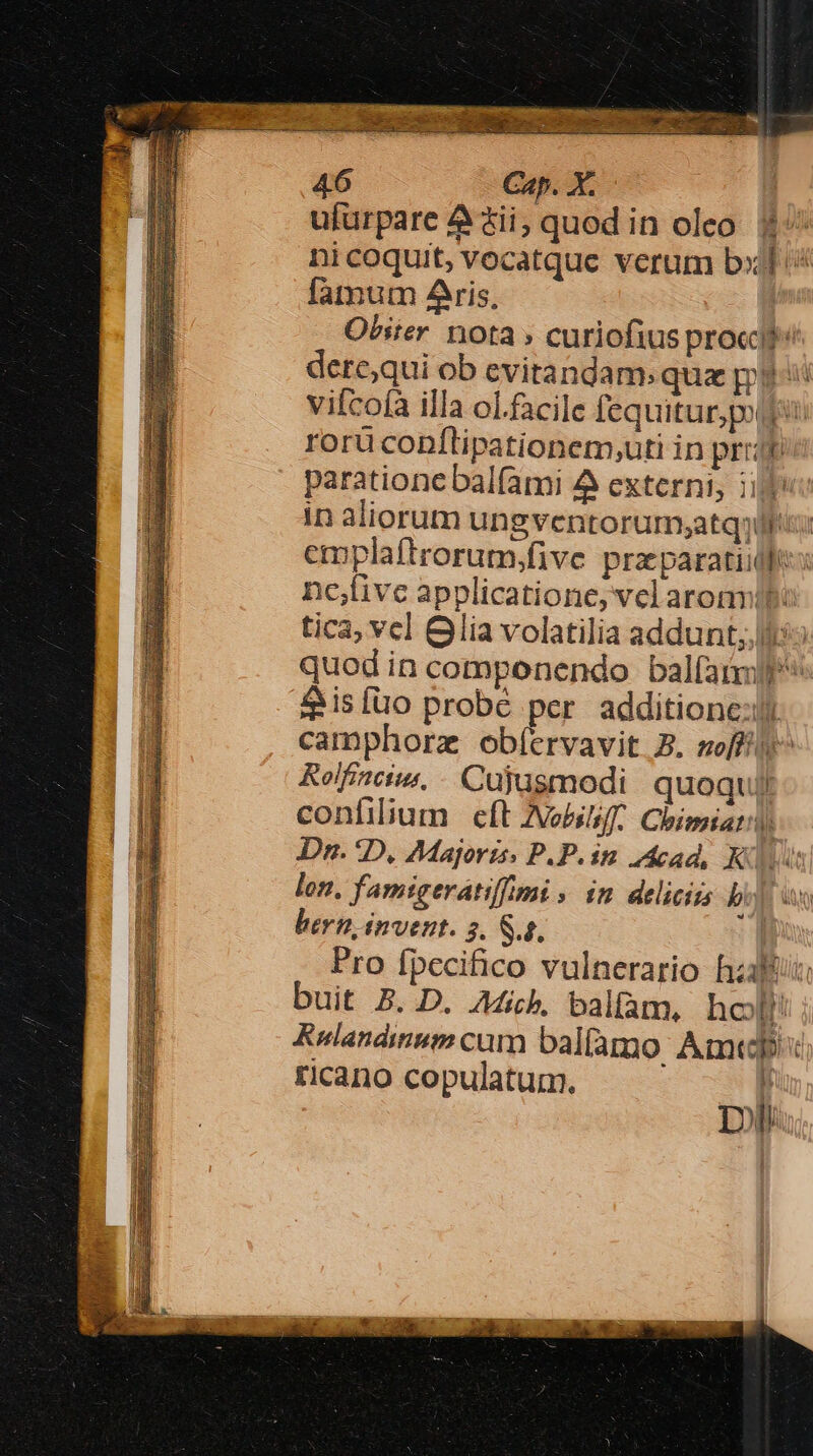 ufürpare 4 $i, quod in oleo. 1^ ni coquit, vocatque verum b» ^ fàtmum Aris, | Obster. nota » curiofius pro«dl: dere;qui ob evitandam: qux gii vifcofà illa ol.facile fequitur pou rorü conflipationem,uti in prrit parationebalfami 4 externi; i in aliorum ungventorumsatqyif: emplaftrorum,;five pra paratiidfe nc,five applicatione, vel arommibo tica, vcl Glia volatilia addunt; ic quod in componendo balfaimlf* 4 isíüo probe per additione: camphorz obíervavit 5. soffi y^ Rolfinci. - Cujusmodi quoquil confilium e(t Nobili. Chimiati) Da. 1D, Majoris. P.P. im cad, Kus lon. famigeratif/mi » in. deliciis iyi it bern, invent. 5. S.g, | Pro fpecifico vulnerario hzaltii: buit B. D. Aib, balfam, hot! Rulandinum cum balíàmo Amt ricano copulatum. | Dii