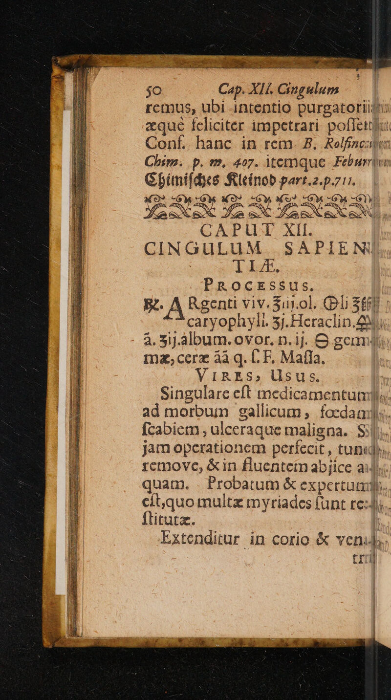 $o Cap. X1f. Cingulum remus, ubi intentio purgatoriigu aque feliciter impetrari. poffet Conf. hanc in rem. 8. Rolfinclwn Chim. p.m. 407. itemque. Feburniee Gbíinifdyes tcinob parr.2.p.7:7. M9? -GW OW MO) -GW M) «GM rM ED CAPUT XII. CINGULUM SAPIENIJ : TI, PROCESSUS. Bt. A Rgenti viv. Suiol. li SERE caryophyli 3j.Heraclin.29i a. 5J.album. ovor. n.ij. G gems ma;cerz àà q. fF. MafIa. ViRES, Usus. Singulare eft medicamentum. ad morbum sgallicum; focdaa. [cabiem , ulceraque maligna. $j].. jam operationem perfecit , tuni. remove, &amp;in fluentem abjice ai]; quam. . Probatum &amp; expertum. cít,quo multz myriades funt re:J. flitutz. I Extenditur in corio &amp; venis. tri]