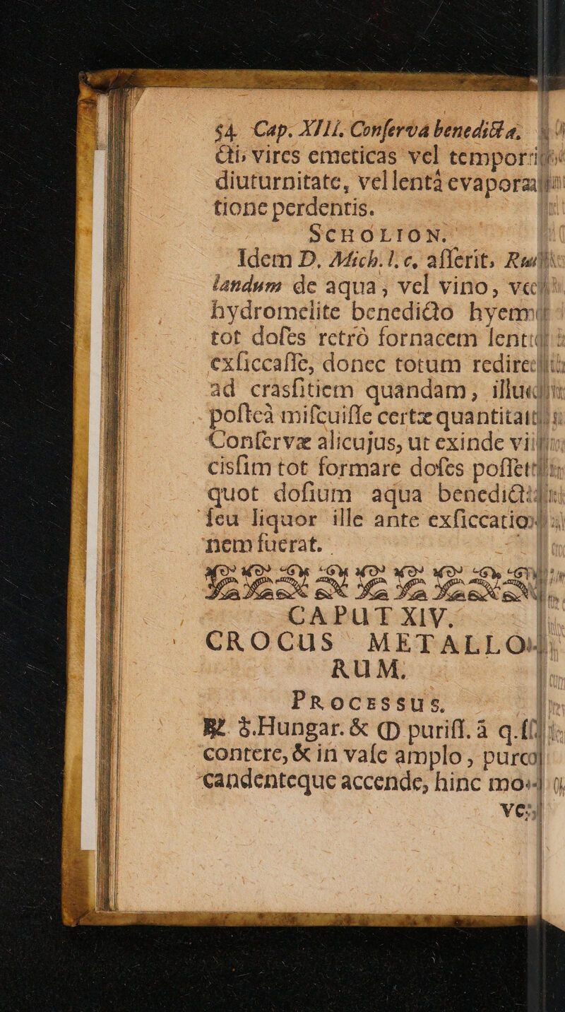 $4. Cap. XI1í. Conferva benedi a, 47 &amp;ti, vircs emeticas vel temporij« diuturnitate, vellentà evaporzill? tione perdentis. SCHOLION. Idem D. AMfichb.l: e, aflerit, Rel landum de aqua, vel vino, ve hydromelite benediQo hyenm(il tot dofts rctró fornacem lenti? ex[iccaffe, donec totum redirect: ad crasfhitiem quandam, ille pofteà mifcuiffe certzz quantitatd) : Contfervz alicujus, ut exinde viilli cisfim tot formare dofts pofftttli; quot dofium aqua benedi&amp;iju [eu liquor ille ante exficcatio 3i nem fíuerat. | (09 «O9 «Gy WO? x0? 0) -Gy «SY XIX EM OL Ya nex EN. CAPUT XIV. | CROCUuS ^ METALLOJ. RUM, | PRocrssus. | R^. $.Hungar. &amp; (D puriff. à q.(i] i. contere, &amp; in vaíe amplo , purcj| candenteque accende, hinc mo: o