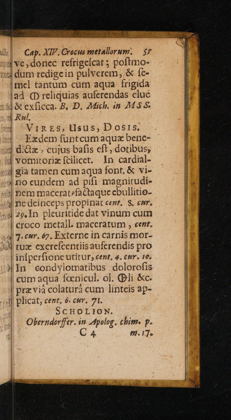 EEES o oU 4| — Cap. XIP. Crocus metallorum. — $5 iij ve ;donce refrigeícat 5 poftmo- nnl dum redigcin pulverem, &amp; íc- |mcel tantum cum aqua frigida |ad (D reliquias auferendas clue t4] &amp; exficca. B, D. Mich. in 245 5. n Re, w VIRES,Usus, Dosis, 4 Exdem funtcumaquz bene- d d:Gzx . cujus bafis eft, dotibus; ll voritoriz fcilicet. In cardial- jill ia tamen cum aqua font, &amp; vi- i no eundem ad pifi magnitudi- ifj nem maccratzfactaque ebullitio- 4l nc deinceps propinat eet, S, esr, «mW 29. In pleuritide dat vinum cum | croco mctall. maccratum , eer. 449 T. enm. 67. Externe in carnis mor- 1d tuz excreícentiisauferendis pro | infperfione utitur; cent, 4. cmm. 16. )In condylotatibus dolorofis ! cum aqua foenicul. ol. (pli &amp;c. | przvià colaturà cum linteis ap- «4l plicat, cent. 6. wr. 71. í SCHOLION. Okerndorffer. in Apolog, chim. p. C 4 9.17.