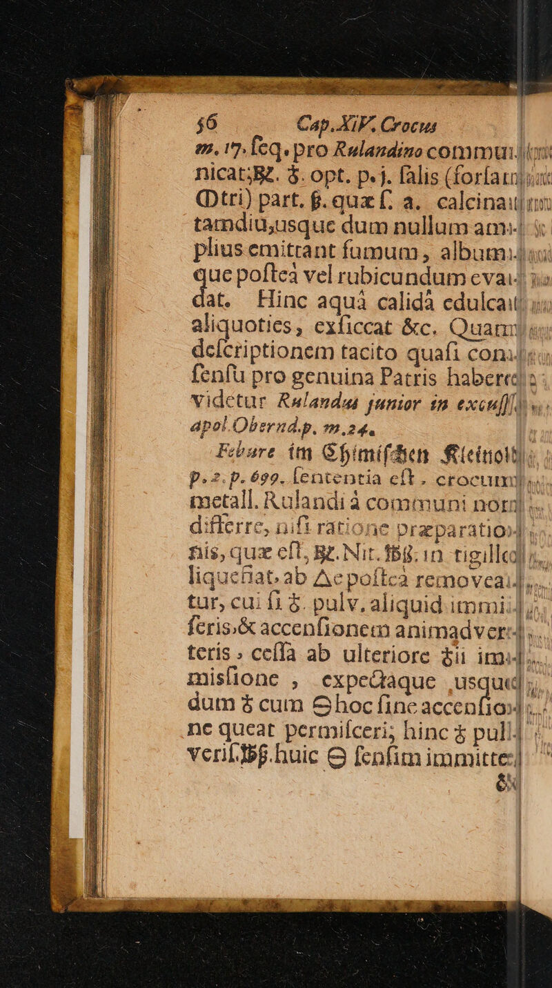 Meta ME Dope riter ens qui B pr PS $6 Cap. XIV. Crocus V tamdiu,usque dum nullum am: aliquoties, exficcat &amp;c. Quam: dcícriptionem tacito quafi con. fenfü pro genuina Patris habere vidctur Rwlandas junior im excuf]f) apol.Obernd.p. m.24. Febure im Gfimifdie feteitiotti: p. p.6s9. lententia eft. crocum. L5» - differre, nifi ratione praeparatio]; nis, qux eft, B. Nit. fBg.in tigilled s. tur, cu f1 $. pulv. aliquid immi]. fcris;&amp; accenfionem animadver: .. terís celà ab ulteriore $ii im]... mislione , expedaque usque dum $ cum Ghoc fine Mice | nc queat permifceri; hinc $ pull] veriLIbg.huic 8 fenfim immitte:] | ex