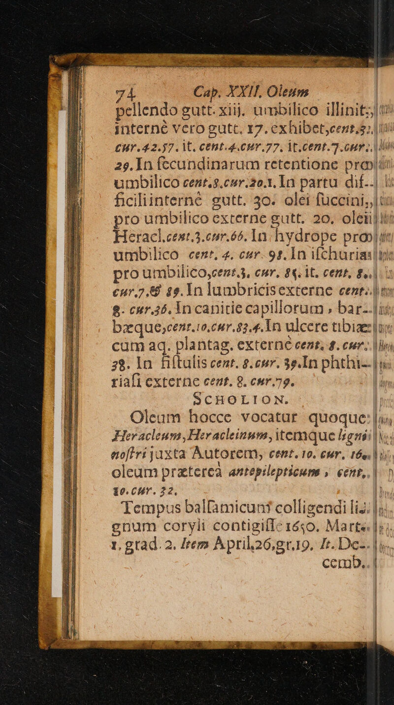 pellendo gutt. xiij. umbilico illinitzjti interné vero gutt, 17. exhibet;cent,s; iii CHY 42.57. V. CHE 4. 0HY.77. M. Cent]. our Ln 25. In fecundinarum retentione pro» umbilico cent.g.ceur.2o.1. In partu. dif..| i: ficiliinterné. gutt. 30. olei fuccini,,|u: pro umbilico externe gutt. 20. oleii]!ti Heracl.cent.3.emr.65. In: hydrope proojitt umbilico een, 4. cur. 95. In ifcharias ini pro umbilico,cent.3, cur, 88. it. cent, $1. cur. 2.8 $5. 1n lumbricisexterne cent. im 8- enr.4ó. in canirie capillorum » bar-.lii baeque;cenr.to,cur. 82.4. 1n ulcere tibiae: ux cum aq. plantag. externe cent, £. csr..|loi 38. In fiftulis cenr. s. enr. 3e.In phthi--| riafi externe cent. 8. cur. 79. | SCHOLION. | Oleum hocce vocatur quoque:|;, Her acleum,Heracleinum, temque ligni lV noftri jaxta Autorem, cent. 10. eur. 16e. | ij; oleum praterea antepilepticum » eent,. | 10.CHr. 22. Tempus balfamicunt colligendi liJ. enum coryli contigiíIc 1650. Marte. 1.gtad. 2. Item April26.gr.10. Zr. De-.]s cemb. n TE SMEs o ammEm cs SEE. ere P ERPURTEN d za -Eoo AUR Ex