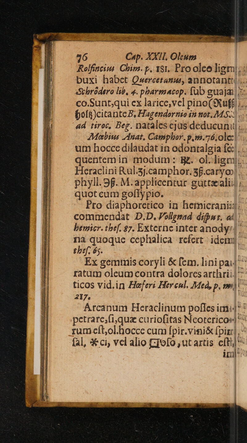 Rolfineim Chim. p. 181. Pro oleo ligm!;; buxi habet Qxercetanus, annotantt... «Scbródero lib, 4. pbarmacop. (ub guaja i. co.Sunt;qui cx larice,vel pino(9Xuffi;.. fol&amp;)citantc B, Hagendornio in tot, MU ad tiroc, Beg. natales cjas deducunul... AMabius Anat, Camphor. p.m.76 olez| um hocce dilaudat in odontalgia fe... quentemin modum: g. ol.ligrj,. Heraclini Rul.5j.camphor. 3f.caryo| phyll. 9g. M.applicentur guttzalii] ; quot cum golTypio. Pro diaphoretico in hemicraniij; commendat D.D. Vollgmad difpns. ad). bemicr. the[. $7. Externc inter anody:] na quoquc cephlalica refert idem]. tbef. és. | Ex gemmis coryli &amp; fem. lini pai|'^ ratum oleumcontra dolores arthri;| ticos vid.in Heferi Hercnl. Med, p, me) ^ 217. | Arcanum Heraclinum pofles im! petrarc;fi,quz curiofitas Neotericos] ^ rum-cíbol.hocce cum fpir.vini&amp; fpirr] ^ fal, X«ci; vel alio EI'ofo ut artis cft] ^ irl