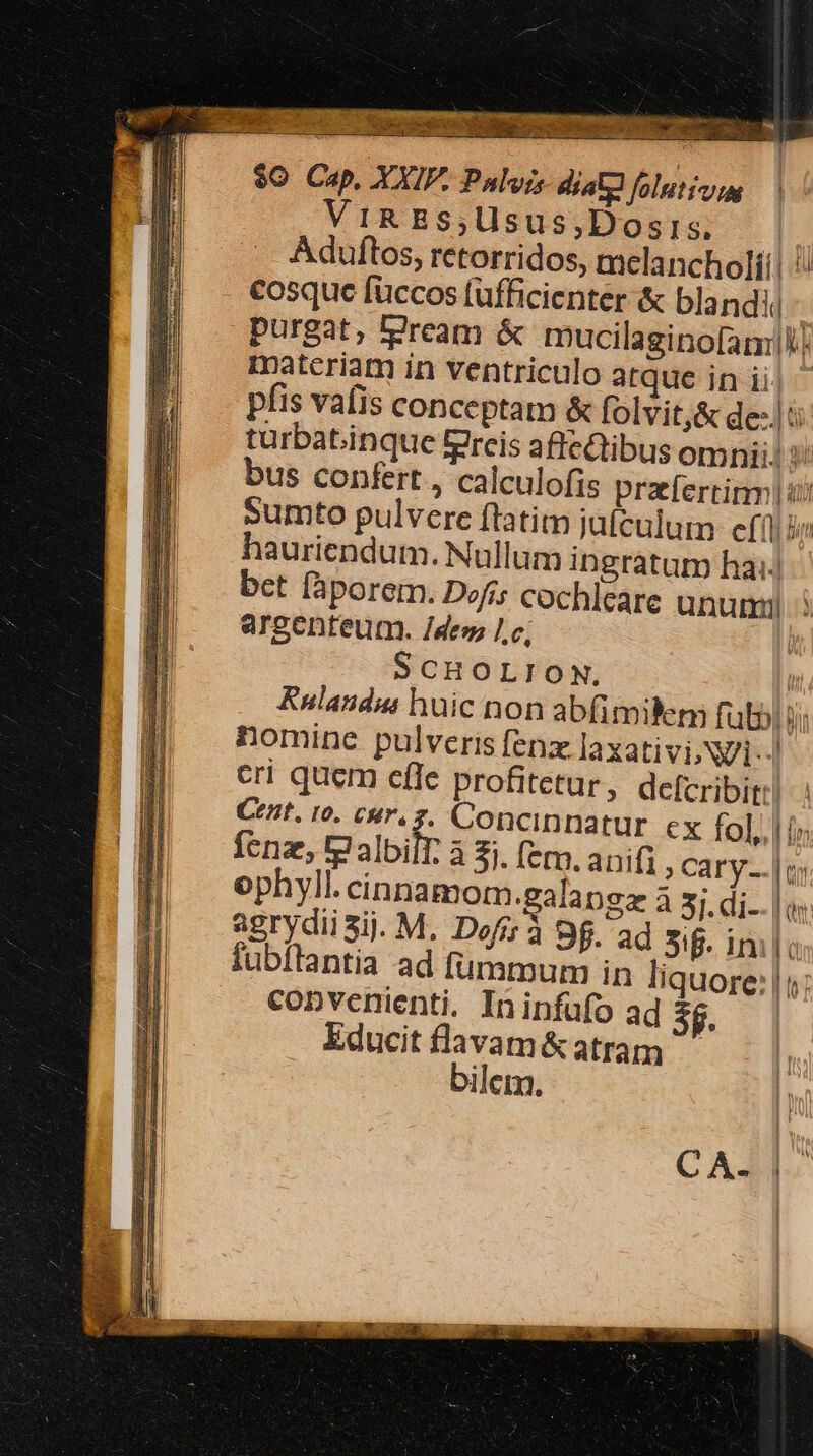 - z  ME -- Z piens eco io. M E ubi noo * ! MUR BA n ET DE ELA LOS WENT rp 13 eue AES, d iE. cei s deg E uu ume er TM PS ty $0 Cap, AXI. Palois dial folutou | ViR Bs,Usus,Dosis. Aduftos, retorridos, melancholí! cosque fuccos fufficienter &amp; blandi - purgat, lJream &amp; rucilaginofam: materiam in ventriculo atque in ii pfis vafis conceptam &amp; folvit,&amp; dei turbabinque fereis affedtibus omni; y bus confert, calculofis praefertirm | ij sumto pulvere ftatim jaículutm efi hauriendum. Nullum ingratum ha:.| bet fàporem. Dofis cochleare unum argenteum. /des lc ! 5 CHOLION. [ Rnulandua huic non abfimilem fubbl bi nomine pulveris fenz laxativi; Ni... eri quem efle profitetur, defcribit Cent. 10. C|r. 3. Concinnatur ex fol, | in Íenz, tg albilt. à $1. (em. anifi » Cary. | i; ophyll. cinnamom.galapgz à 3j. di | os: agrydii Sij. M. Dofz à 9f. ad 5i. inilc 8 fubítantia ad Íumtmmum in liquore: | 1 convenienti. Ininfüfo ad 5f. Educit flavam&amp;atram bilem. C A.